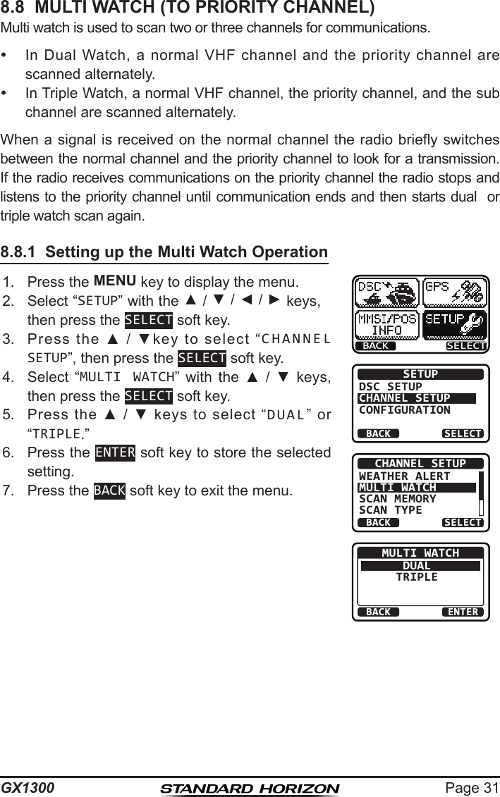 Page 31GX13008.8  MULTI WATCH (TO PRIORITY CHANNEL)Multi watch is used to scan two or three channels for communications.   In  Dual  Watch,  a  normal VHF  channel and  the priority  channel  are scanned alternately.   In Triple Watch, a normal VHF channel, the priority channel, and the sub channel are scanned alternately. When  a signal  is received  on the  normal channel  the radio  briefly switches between the normal channel and the priority channel to look for a transmission. If the radio receives communications on the priority channel the radio stops and listens to the priority channel until communication ends and then starts dual  or triple watch scan again.8.8.1  Setting up the Multi Watch Operation1.  Press the MENU key to display the menu.BACK SELECTBACK SELECTSETUPDSC SETUPCHANNEL SETUPCONFIGURATIONBACK SELECTCHANNEL SETUPWEATHER ALERTMULTI WATCHSCAN MEMORYSCAN TYPEBACK ENTERMULTI WATCHDUALTRIPLE2.  Select “SETUP” with the ▲ / ▼ / ◄ / ► keys, then press the SELECT soft key.3.  Press  the  ▲  /  ▼key  to  select  “CHANNEL SETUP”, then press the SELECT soft key.4.  Select  “MULTI WATCH”  with  the  ▲  /  ▼  keys, then press the SELECT soft key.5.  Press  the  ▲  /  ▼  keys  to  select  “DUAL”  or “TRIPLE.”6.  Press the ENTER soft key to store the selected setting.7.  Press the BACK soft key to exit the menu.