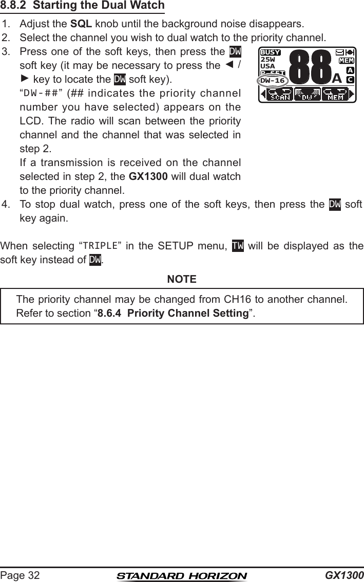 GX1300Page 328.8.2  Starting the Dual Watch1.  Adjust the SQL knob until the background noise disappears.2.  Select the channel you wish to dual watch to the priority channel.3.  Press  one of the soft keys, then press the DW soft key (it may be necessary to press the ◄ / ► key to locate the DW soft key).   “DW-##”  (##  indicates  the  priority  channel number  you  have  selected)  appears on  the LCD. The  radio  will  scan  between  the  priority channel and the channel that was selected in step 2.  If  a  transmission  is  received  on  the  channel selected in step 2, the GX1300 will dual watch to the priority channel.BUSYMEMACP-SETUSA25WDW-16A884.  To  stop  dual  watch,  press  one  of  the  soft  keys,  then  press  the  DW soft key again.When  selecting  “TRIPLE”  in  the  SETUP  menu,  TW  will  be  displayed  as  the soft key instead of DW.NOTEThe priority channel may be changed from CH16 to another channel. Refer to section “8.6.4  Priority Channel Setting”.