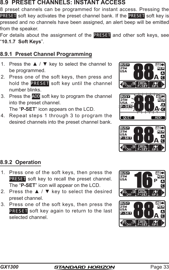Page 33GX13008.9  PRESET CHANNELS: INSTANT ACCESS8  preset  channels  can be  programmed  for  instant access.  Pressing  the PRESET soft key activates the preset channel bank. If the PRESET soft key is pressed and no channels have been assigned, an alert beep will be emitted from the speaker.For  details  about  the  assignment  of  the  PRESET  and  other  soft  keys,  see “10.1.7  Soft Keys”.8.9.1  Preset Channel Programming1.  Press the ▲ / ▼  key to select the channel  to be programmed.BUSYMEMACUSA25WA88BUSYMEMACP-SETUSA25WA88QUIT ADDBUSYMEMACP-SETUSA25WA882.  Press  one  of  the soft keys,  then  press  and hold  the  PRESET  soft  key  until  the channel number blinks.3.  Press the ADD soft key to program the channel into the preset channel.  The “P-SET” icon appears on the LCD. 4.  Repeat  steps  1  through  3  to  program  the desired channels into the preset channel bank.8.9.2  Operation1.  Press  one  of  the  soft  keys,  then  press  the PRESET  soft  key  to  recall  the  preset  channel. The “P-SET” icon will appear on the LCD.BUSYMEMACUSA25WP16BUSYMEMACP-SETUSA25WA882.  Press  the  ▲  /  ▼  key  to  select  the  desired preset channel. 3.  Press  one  of  the  soft  keys,  then  press  the PRESET  soft  key  again  to  return  to  the  last selected channel. 