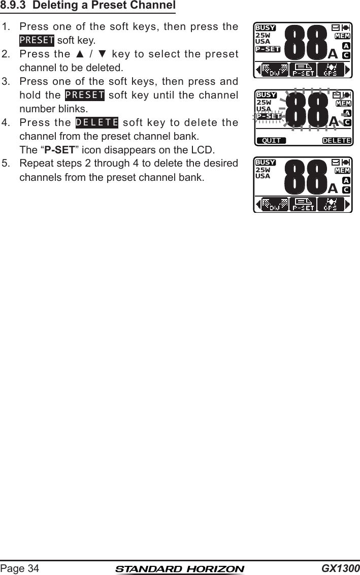 GX1300Page 348.9.3  Deleting a Preset Channel1.  Press  one  of  the  soft  keys,  then  press  the PRESET soft key.BUSYMEMACP-SETUSA25WA88BUSYMEMACP-SETUSA25WA88QUIT DELETEBUSYMEMACUSA25WA882.  Press  the  ▲  /  ▼  key  to  select  the  preset channel to be deleted.3.  Press  one  of  the soft keys,  then  press  and hold  the  PRESET  soft  key  until  the channel number blinks.4.  Press  the  DELETE  soft  key  to  delete  the channel from the preset channel bank.  The “P-SET” icon disappears on the LCD. 5.  Repeat steps 2 through 4 to delete the desired channels from the preset channel bank.