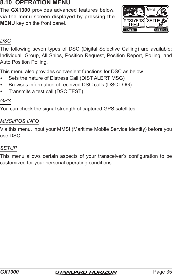 Page 35GX13008.10  OPERATION MENUThe  GX1300  provides  advanced  features  below, via  the  menu screen displayed  by  pressing the MENU key on the front panel.BACK SELECTDSCThe  following  seven  types  of  DSC  (Digital  Selective  Calling)  are  available:  Individual, Group, All Ships, Position Request, Position Report, Polling, and Auto Position Polling.This menu also provides convenient functions for DSC as below.  Sets the nature of Distress Call (DIST ALERT MSG)  Browses information of received DSC calls (DSC LOG)  Transmits a test call (DSC TEST)GPSYou can check the signal strength of captured GPS satellites.MMSI/POS INFOVia this menu, input your MMSI (Maritime Mobile Service Identity) before you use DSC.SETUPThis  menu  allows  certain  aspects  of  your  transceiver’s  conguration  to  be customized for your personal operating conditions.