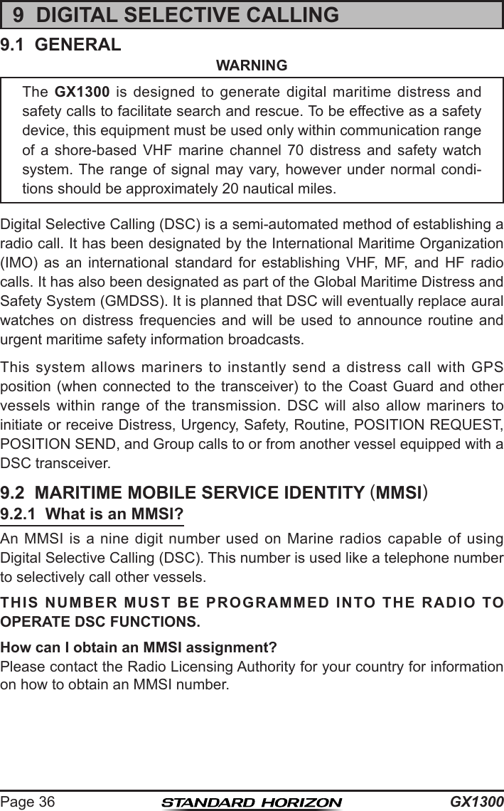 GX1300Page 369  DIGITAL SELECTIVE CALLING9.1  GENERALWARNINGDigital Selective Calling (DSC) is a semi-automated method of establishing a radio call. It has been designated by the International Maritime Organization (IMO)  as  an  international  standard  for  establishing  VHF,  MF,  and  HF  radio calls. It has also been designated as part of the Global Maritime Distress and Safety System (GMDSS). It is planned that DSC will eventually replace aural watches on  distress  frequencies  and  will  be  used  to  announce  routine  and urgent maritime safety information broadcasts.This  system allows mariners  to  instantly  send  a  distress  call  with  GPS position (when connected to the transceiver) to the Coast  Guard  and  other vessels  within  range  of  the  transmission.  DSC  will  also  allow  mariners  to initiate or receive Distress, Urgency, Safety, Routine, POSITION REQUEST, POSITION SEND, and Group calls to or from another vessel equipped with a DSC transceiver.9.2  MARITIME MOBILE SERVICE IDENTITY (MMSI)9.2.1  What is an MMSI?An MMSI  is a nine digit number used on Marine radios  capable  of  using Digital Selective Calling (DSC). This number is used like a telephone number to selectively call other vessels.THIS NUMBER MUST BE PROGRAMMED INTO THE RADIO TO OPERATE DSC FUNCTIONS.How can I obtain an MMSI assignment?Please contact the Radio Licensing Authority for your country for information on how to obtain an MMSI number.The  GX1300  is  designed  to  generate  digital  maritime  distress  and safety calls to facilitate search and rescue. To be effective as a safety device, this equipment must be used only within communication range of  a  shore-based  VHF  marine  channel  70  distress  and  safety  watch system. The range of  signal may vary, however  under normal condi-tions should be approximately 20 nautical miles.