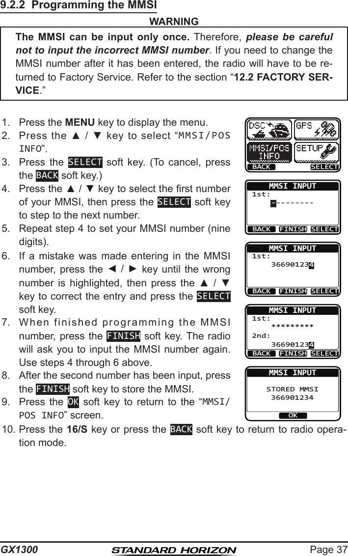 Page 37GX13009.2.2  Programming the MMSIWARNING1.  Press the MENU key to display the menu.BACK SELECTMMSI INPUT 1st:     ---------BACK FINISH SELECTMMSI INPUT 1st:     366901234BACK SELECTFINISHMMSI INPUT 1st:     *********     366901234 2nd:BACK SELECTFINISHMMSI INPUT    STORED MMSI          366901234OK2.  Press  the  ▲  /  ▼  key  to  select  “MMSI/POS INFO”.3.  Press  the  SELECT  soft  key.  (To  cancel,  press the BACK soft key.)4.  Press the ▲ / ▼ key to select the rst number of your MMSI, then press the SELECT soft key to step to the next number.5.  Repeat step 4 to set your MMSI number (nine digits).6.  If  a  mistake  was  made  entering  in  the  MMSI number,  press  the  ◄ / ►  key  until  the  wrong number  is  highlighted,  then  press  the  ▲  /  ▼ key to correct the entry and press the SELECT soft key.7.  When  finished  programming  the  MMSI  number, press the FINISH soft key. The  radio will ask you  to input the MMSI number again. Use steps 4 through 6 above.8.  After the second number has been input, press the FINISH soft key to store the MMSI.9.  Press  the  OK  soft  key  to  return  to  the  “MMSI/POS INFO” screen.10. Press the 16/S key or press the BACK soft key to return to radio opera-tion mode.The MMSI can be input only once.  Therefore,  please be careful not to input the incorrect MMSI number. If you need to change the MMSI number after it has been entered, the radio will have to be re-turned to Factory Service. Refer to the section “12.2 FACTORY SER-VICE.”