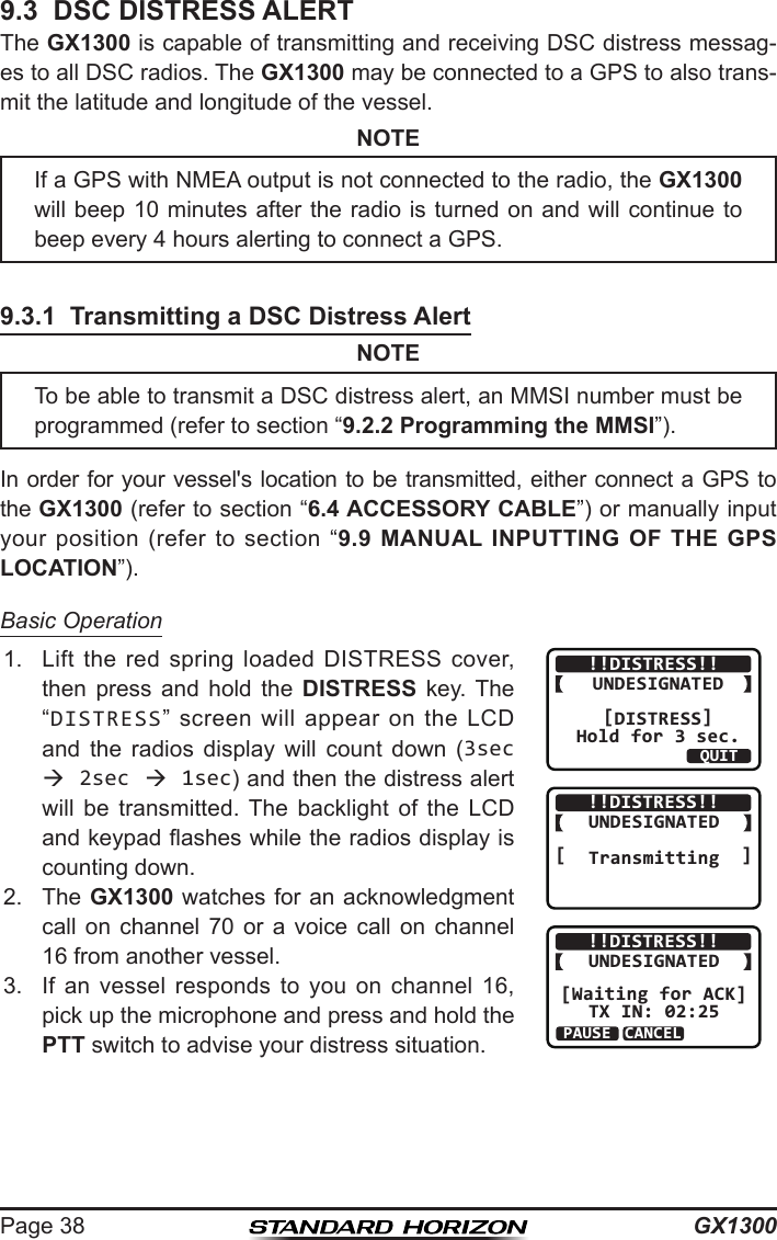 GX1300Page 389.3  DSC DISTRESS ALERTThe GX1300 is capable of transmitting and receiving DSC distress messag-es to all DSC radios. The GX1300 may be connected to a GPS to also trans-mit the latitude and longitude of the vessel.NOTE9.3.1  Transmitting a DSC Distress AlertNOTEIn order for your vessel&apos;s location to be transmitted, either connect a GPS to the GX1300 (refer to section “6.4 ACCESSORY CABLE”) or manually input your  position  (refer  to section  “9.9 MANUAL INPUTTING OF THE GPS LOCATION”).Basic Operation1.  Lift  the  red  spring  loaded  DISTRESS  cover, then  press  and  hold  the  DISTRESS  key. The “DISTRESS”  screen will  appear  on  the  LCD and  the  radios  display  will  count  down  (3sec  2sec  1sec) and then the distress alert will  be  transmitted.  The  backlight  of  the  LCD and keypad ashes while the radios display is counting down.QUIT!!DISTRESS!!UNDESIGNATED[DISTRESS]Hold for 3 sec.!!DISTRESS!!UNDESIGNATED[  Transmitting  ]!!DISTRESS!!UNDESIGNATED[Waiting for ACK]TX IN: 02:25PAUSEINFOCANCEL2.  The GX1300 watches for an acknowledgment call  on  channel  70  or  a  voice  call  on  channel 16 from another vessel.3.  If  an  vessel  responds  to  you  on  channel  16, pick up the microphone and press and hold the PTT switch to advise your distress situation.If a GPS with NMEA output is not connected to the radio, the GX1300 will beep 10 minutes after the radio is turned on and will continue to beep every 4 hours alerting to connect a GPS.To be able to transmit a DSC distress alert, an MMSI number must be programmed (refer to section “9.2.2 Programming the MMSI”).