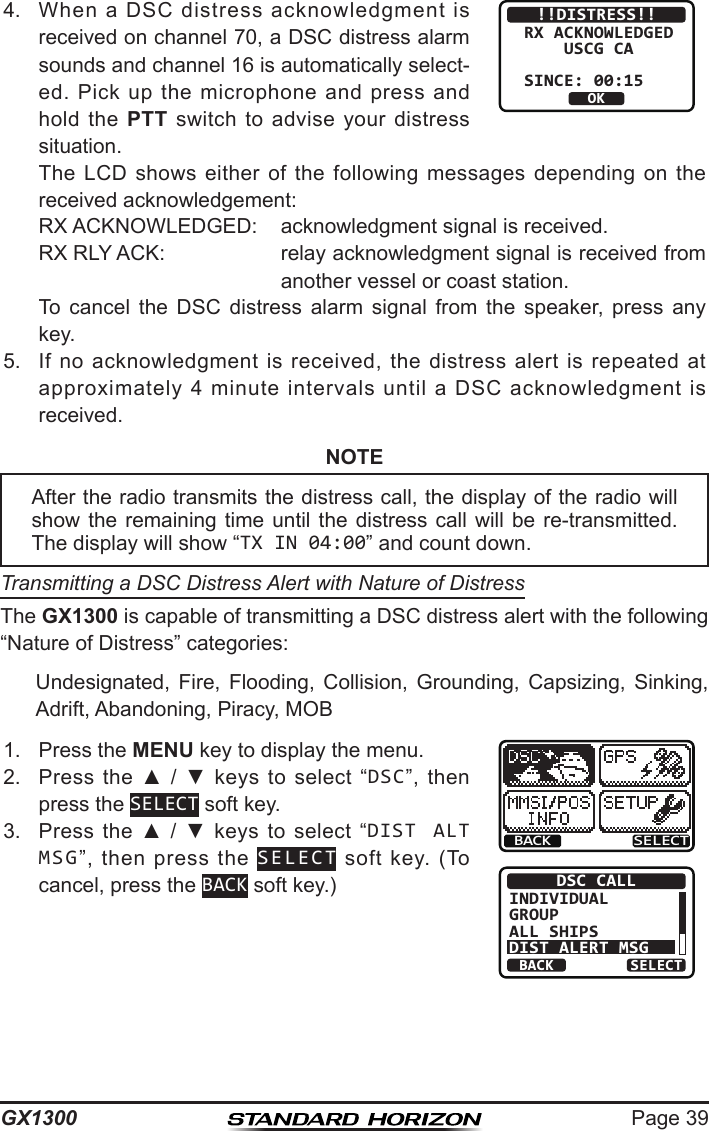 Page 39GX13004.  When  a  DSC  distress  acknowledgment  is received on channel 70, a DSC distress alarm sounds and channel 16 is automatically select-ed.  Pick  up  the microphone  and press  and hold  the  PTT  switch  to advise  your  distress situation.!!DISTRESS!!RX ACKNOWLEDGED    USCG CASINCE: 00:15OK  The LCD  shows  either  of  the  following  messages  depending  on the received acknowledgement:RX ACKNOWLEDGED:  acknowledgment signal is received.RX RLY ACK:  relay acknowledgment signal is received from another vessel or coast station.  To  cancel  the  DSC  distress  alarm  signal  from  the  speaker,  press  any key.5.  If  no  acknowledgment  is  received,  the  distress  alert  is  repeated  at approximately  4  minute  intervals  until  a  DSC  acknowledgment  is received.NOTETransmitting a DSC Distress Alert with Nature of DistressThe GX1300 is capable of transmitting a DSC distress alert with the following “Nature of Distress” categories:  Undesignated,  Fire,  Flooding,  Collision,  Grounding,  Capsizing,  Sinking, Adrift, Abandoning, Piracy, MOB1.  Press the MENU key to display the menu.BACK SELECTBACK SELECTDSC CALLINDIVIDUALGROUPALL SHIPSDIST ALERT MSG2.  Press  the  ▲  /  ▼  keys  to  select  “DSC”,  then press the SELECT soft key.3.  Press  the  ▲  /  ▼  keys to  select  “DIST ALT MSG”,  then  press  the  SELECT  soft  key.  (To cancel, press the BACK soft key.)After the radio transmits the distress call, the display of the radio will show the  remaining  time  until the  distress  call will  be  re-transmitted. The display will show “TX IN 04:00” and count down.