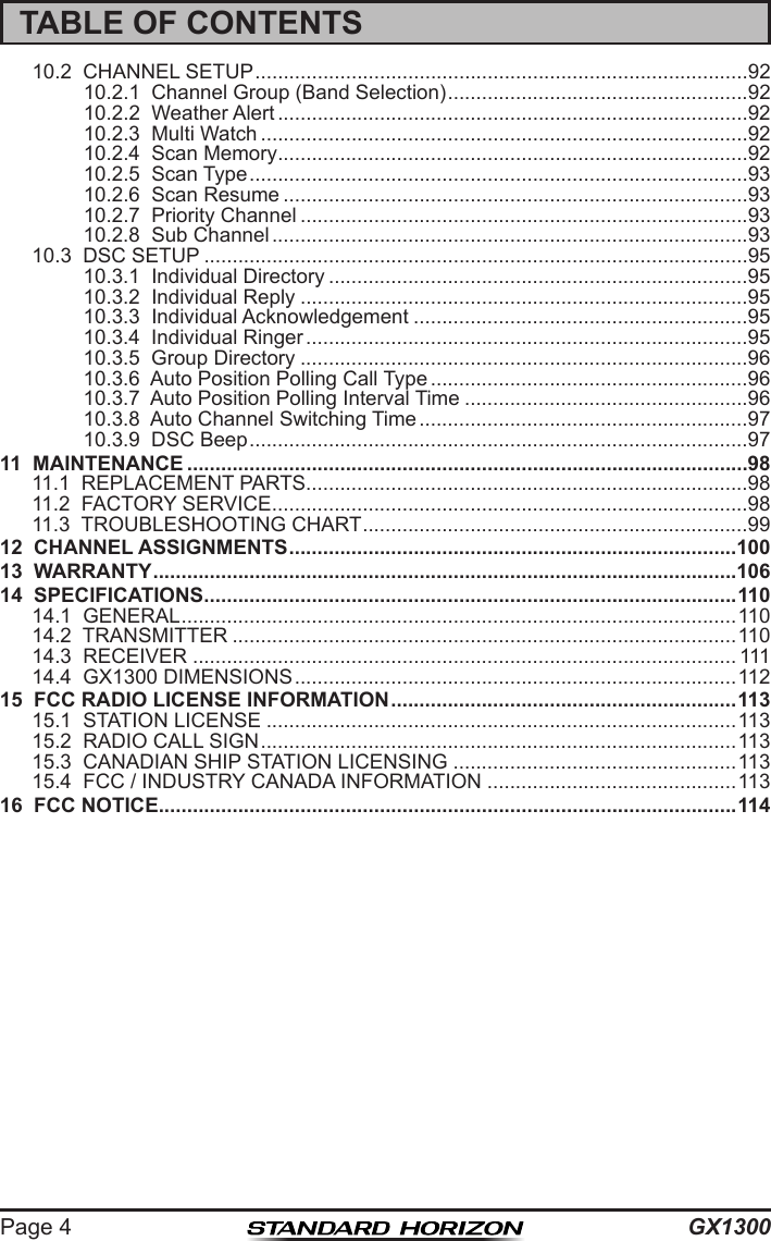 GX1300Page 4TABLE OF CONTENTS10.2  CHANNEL SETUP .......................................................................................9210.2.1  Channel Group (Band Selection) .....................................................9210.2.2  Weather Alert ...................................................................................9210.2.3  Multi Watch ......................................................................................9210.2.4  Scan Memory ...................................................................................9210.2.5  Scan Type ........................................................................................9310.2.6  Scan Resume ..................................................................................9310.2.7  Priority Channel ...............................................................................9310.2.8  Sub Channel ....................................................................................9310.3  DSC SETUP ................................................................................................9510.3.1  Individual Directory ..........................................................................9510.3.2  Individual Reply ...............................................................................9510.3.3  Individual Acknowledgement ...........................................................9510.3.4  Individual Ringer ..............................................................................9510.3.5  Group Directory ...............................................................................9610.3.6  Auto Position Polling Call Type ........................................................9610.3.7  Auto Position Polling Interval Time ..................................................9610.3.8  Auto Channel Switching Time ..........................................................9710.3.9  DSC Beep ........................................................................................9711  MAINTENANCE ...................................................................................................9811.1  REPLACEMENT PARTS ..............................................................................9811.2  FACTORY SERVICE ....................................................................................9811.3  TROUBLESHOOTING CHART ....................................................................9912  CHANNEL ASSIGNMENTS ...............................................................................10013  WARRANTY .......................................................................................................10614  SPECIFICATIONS .............................................................................................. 11014.1  GENERAL ..................................................................................................11014.2  TRANSMITTER .........................................................................................11014.3  RECEIVER ................................................................................................ 11114.4  GX1300 DIMENSIONS ..............................................................................11215  FCC RADIO LICENSE INFORMATION ............................................................. 11315.1  STATION LICENSE ...................................................................................11315.2  RADIO CALL SIGN ....................................................................................11315.3  CANADIAN SHIP STATION LICENSING ..................................................11315.4  FCC / INDUSTRY CANADA INFORMATION ............................................11316  FCC NOTICE ......................................................................................................114