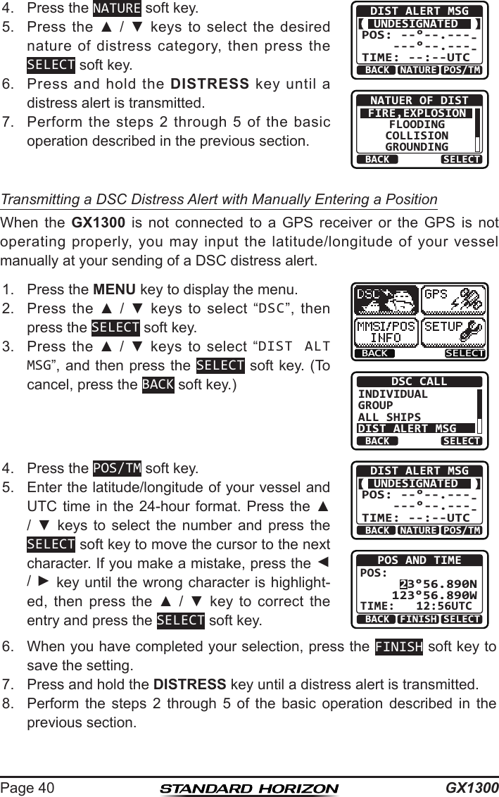 GX1300Page 404.  Press the NATURE soft key.BACK POS/TMDIST ALERT MSGUNDESIGNATED POS: --°--.----     ---°--.----TIME: --:--UTCNATUREBACK SELECTNATUER OF DISTFIRE,EXPLOSIONFLOODINGCOLLISIONGROUNDING5.  Press  the  ▲  /  ▼  keys to  select  the desired nature  of  distress  category,  then  press  the SELECT soft key.6.  Press  and  hold  the  DISTRESS  key  until  a distress alert is transmitted.7.  Perform the  steps  2  through 5 of  the  basic operation described in the previous section.Transmitting a DSC Distress Alert with Manually Entering a PositionWhen  the  GX1300  is  not  connected  to  a  GPS  receiver  or  the  GPS  is  not operating  properly,  you  may input  the latitude/longitude  of  your vessel manually at your sending of a DSC distress alert.1.  Press the MENU key to display the menu.BACK SELECTBACK SELECTDSC CALLINDIVIDUALGROUPALL SHIPSDIST ALERT MSG2.  Press  the  ▲  /  ▼  keys  to  select  “DSC”,  then press the SELECT soft key.3.  Press  the  ▲  /  ▼  keys to  select  “DIST ALT MSG”, and then press the SELECT soft key. (To cancel, press the BACK soft key.)4.  Press the POS/TM soft key.BACK POS/TMDIST ALERT MSGUNDESIGNATED POS: --°--.----     ---°--.----TIME: --:--UTCNATUREPOS AND TIME 23°56.890N123°56.890WPOS:TIME:   12:56UTCBACK SELECTFINISH5.  Enter the latitude/longitude of your vessel and UTC time in the  24-hour  format.  Press  the ▲ /  ▼  keys  to  select  the  number  and  press  the SELECT soft key to move the cursor to the next character. If you make a mistake, press the ◄ / ► key until the wrong character is highlight-ed,  then  press  the  ▲  /  ▼  key  to  correct  the entry and press the SELECT soft key.6.  When you have completed your selection, press the FINISH soft key to save the setting.7.  Press and hold the DISTRESS key until a distress alert is transmitted.8.  Perform  the  steps  2  through  5  of  the  basic  operation  described  in  the previous section.