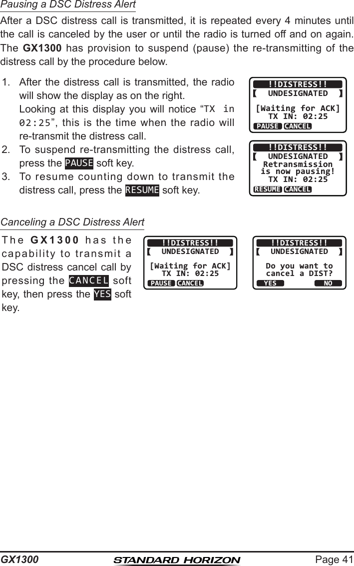 Page 41GX1300Pausing a DSC Distress AlertAfter a DSC distress call is transmitted, it is repeated every 4 minutes until the call is canceled by the user or until the radio is turned off and on again. The  GX1300  has  provision  to  suspend  (pause)  the  re-transmitting  of  the distress call by the procedure below.1.  After  the  distress  call  is  transmitted,  the  radio will show the display as on the right.  Looking at this  display  you will notice  “TX in 02:25”,  this  is  the  time  when  the  radio  will re-transmit the distress call.!!DISTRESS!!UNDESIGNATED[Waiting for ACK]TX IN: 02:25PAUSEINFOCANCEL!!DISTRESS!!UNDESIGNATEDRetransmissionis now pausing!TX IN: 02:25RESUMEINFOCANCEL2.  To  suspend  re-transmitting the  distress  call, press the PAUSE soft key.3.  To  resume  counting  down  to  transmit  the distress call, press the RESUME soft key.Canceling a DSC Distress AlertThe  GX1300  has  the  capability  to  transmit  a DSC distress cancel call by pressing  the  CANCEL soft key, then press the YES soft key.!!DISTRESS!!UNDESIGNATED[Waiting for ACK]TX IN: 02:25PAUSEINFOCANCEL!!DISTRESS!!UNDESIGNATEDDo you want tocancel a DIST?YESNO