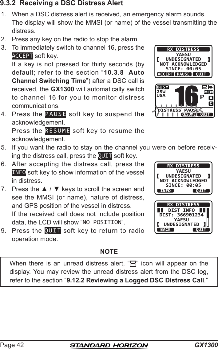 GX1300Page 429.3.2  Receiving a DSC Distress Alert1.  When a DSC distress alert is received, an emergency alarm sounds.  The display will show the MMSI (or name) of the vessel transmitting the distress.2.  Press any key on the radio to stop the alarm.3.  To immediately switch to channel 16, press the ACCEPT soft key.  If  a  key  is  not  pressed  for  thirty  seconds  (by default;  refer  to  the  section  “10.3.8  Auto Channel Switching Time”) after a DSC call is received, the GX1300 will automatically switch to  channel  16  for  you  to  monitor  distress communications.RX DISTRESSYAESUUNDESIGNATEDNOT ACKNOWLEDGEDSINCE: 00:05ACCEPT QUITPAUSEBUSYMEMACUSA25WDISTRESS PAUSEP16QUITRESUME4.  Press  the  PAUSE  soft  key  to  suspend  the acknowledgement.  Press  the  RESUME  soft  key  to  resume  the acknowledgement.5.  If you want the radio to stay on the channel you were on before receiv-ing the distress call, press the QUIT soft key.6.  After  accepting  the  distress  call,  press  the INFO soft key to show information of the vessel in distress.RX DISTRESSYAESUUNDESIGNATEDNOT ACKNOWLEDGEDSINCE: 00:05INFO QUITINFODIST INFODIST: 366901234YAESUUNDESIGNATEDRX DISTRESSBACK QUIT7.  Press the ▲ / ▼ keys to scroll the screen and see  the  MMSI  (or  name),  nature  of  distress, and GPS position of the vessel in distress.   If  the  received  call  does  not  include  position data, the LCD will show “NO POSITION”.9.  Press  the  QUIT  soft  key  to  return  to  radio operation mode.NOTEWhen  there  is  an  unread  distress  alert,  “ ”  icon  will  appear  on  the display. You  may review the unread  distress  alert  from  the DSC log, refer to the section “9.12.2 Reviewing a Logged DSC Distress Call.”