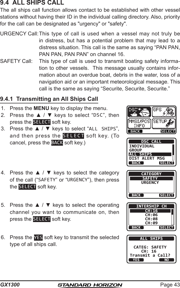 Page 43GX13009.4  ALL SHIPS CALLThe all ships call function allows contact to be established with other vessel stations without having their ID in the individual calling directory. Also, priority for the call can be designated as &quot;urgency&quot; or &quot;safety&quot;.URGENCY Call: This  type  of  call  is  used  when  a  vessel  may  not  truly  be in  distress,  but  has  a  potential  problem  that  may  lead  to  a distress situation. This call is the same as saying “PAN PAN, PAN PAN, PAN PAN” on channel 16.SAFETY Call:  This type of call is used to transmit boating safety informa-tion to other vessels.  This message usually contains infor-mation about an overdue boat, debris in the water, loss of a navigation aid or an important meteorological message. This call is the same as saying “Securite, Securite, Securite.”9.4.1  Transmitting an All Ships Call1.  Press the MENU key to display the menu.BACK SELECTBACK SELECTDSC CALLINDIVIDUALGROUPALL SHIPSDIST ALERT MSG2.  Press  the  ▲  /  ▼  keys  to  select  “DSC”,  then press the SELECT soft key.3.  Press the ▲ / ▼ keys to select “ALL SHIPS”, and  then  press  the  SELECT  soft  key.  (To cancel, press the BACK soft key.)4.  Press  the  ▲  /  ▼  keys  to  select  the  category of the call (“SAFETY” or “URGENCY”), then press the SELECT soft key.BACK SELECTCATEGORYSAFETYURGENCY5.  Press  the  ▲ / ▼ keys to select the operating channel  you  want  to  communicate  on,  then press the SELECT soft key.BACK SELECTINTERSHIP CHCH:16CH:06CH:08CH:096.  Press the YES soft key to transmit the selected type of all ships call.YESNOALL SHIPSCATEG: SAFETYCH: 16 Transmit a Call?