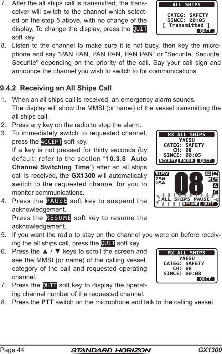 GX1300Page 447.  After the all ships call is transmitted, the trans-ceiver will  switch to the channel which  select-ed on the step 5 above, with no change of the display. To change the display, press the QUIT soft key.ALL SHIPS  CATEG: SAFETY SINCE: 00:05 [ Transmitted ]QUIT8.  Listen  to  the  channel  to  make  sure  it  is  not  busy,  then  key  the  micro-phone and say “PAN PAN, PAN PAN, PAN PAN” or “Securite, Securite, Securite”  depending  on  the  priority  of  the  call.  Say  your  call  sign  and announce the channel you wish to switch to for communications.9.4.2  Receiving an All Ships Call1.  When an all ships call is received, an emergency alarm sounds.  The display will show the MMSI (or name) of the vessel transmitting the all ships call.2.  Press any key on the radio to stop the alarm.3.  To  immediately  switch  to  requested  channel, press the ACCEPT soft key.  If  a  key  is  not  pressed  for  thirty  seconds  (by default;  refer  to  the  section  “10.3.8  Auto Channel Switching Time”)  after  an  all  ships call is received, the GX1300 will automatically switch  to  the  requested  channel  for  you  to monitor communications.RX ALL SHIPS     YAESUCATEG: SAFETY   CH: 08SINCE: 00:05ACCEPT QUITPAUSEBUSYMEMACUSA25W08ALL SHIPS PAUSEQUITRESUME4.  Press  the  PAUSE  soft  key  to  suspend  the acknowledgement.  Press  the  RESUME  soft  key  to  resume  the acknowledgement.5.  If you want the radio to stay on the channel you were on before receiv-ing the all ships call, press the QUIT soft key.6.  Press the ▲ / ▼ keys to scroll the screen and see the MMSI (or name) of the calling vessel, category  of  the  call  and  requested  operating channel.RX ALL SHIPS     YAESUCATEG: SAFETY   CH: 08SINCE: 00:08ABLE QUITUNABLE7.  Press the QUIT soft key to display the operat-ing channel number of the requested channel.8.  Press the PTT switch on the microphone and talk to the calling vessel.