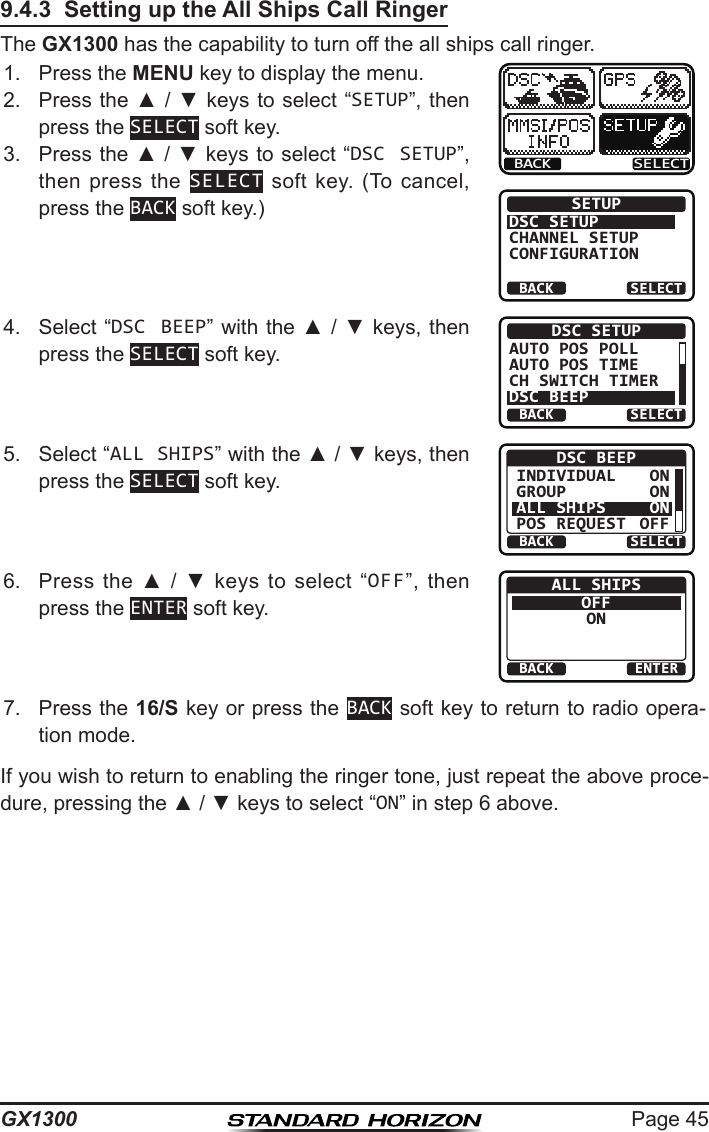 Page 45GX13009.4.3  Setting up the All Ships Call RingerThe GX1300 has the capability to turn off the all ships call ringer.1.  Press the MENU key to display the menu.BACK SELECTBACK SELECTSETUPDSC SETUPGROUPCHANNEL SETUPCONFIGURATION2.  Press the ▲ / ▼ keys  to select “SETUP”, then press the SELECT soft key.3.  Press the ▲ / ▼ keys to select “DSC SETUP”, then press  the  SELECT  soft  key.  (To  cancel, press the BACK soft key.)4.  Select “DSC BEEP” with the ▲ / ▼ keys, then press the SELECT soft key.BACK SELECTDSC SETUPAUTO POS POLLAUTO POS TIMECH SWITCH TIMERDSC BEEP5.  Select “ALL SHIPS” with the ▲ / ▼ keys, then press the SELECT soft key.BACK SELECTDSC BEEPINDIVIDUALGROUPALL SHIPSPOS REQUESTONONONOFF6.  Press  the  ▲  /  ▼  keys  to  select  “OFF”,  then press the ENTER soft key.BACK ENTERALL SHIPSOFFON7.  Press the 16/S key or press the BACK soft key to return to radio opera-tion mode.If you wish to return to enabling the ringer tone, just repeat the above proce-dure, pressing the ▲ / ▼ keys to select “ON” in step 6 above.