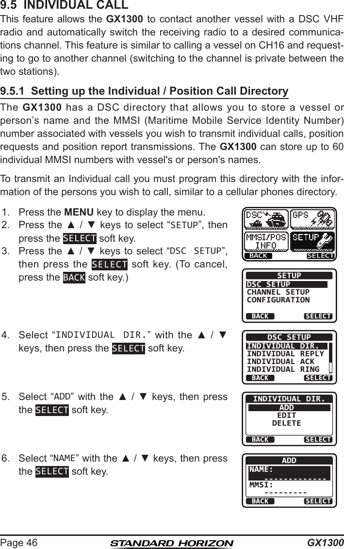 GX1300Page 469.5  INDIVIDUAL CALLThis feature allows the GX1300 to contact  another  vessel  with  a  DSC  VHF radio and automatically  switch  the receiving radio to a desired communica-tions channel. This feature is similar to calling a vessel on CH16 and request-ing to go to another channel (switching to the channel is private between the two stations).9.5.1  Setting up the Individual / Position Call DirectoryThe  GX1300  has  a  DSC  directory  that  allows you  to  store  a  vessel or person’s  name  and  the  MMSI  (Maritime  Mobile  Service  Identity  Number) number associated with vessels you wish to transmit individual calls, position requests and position report transmissions. The GX1300 can store up to 60 individual MMSI numbers with vessel&apos;s or person&apos;s names.To transmit an Individual call you must program this directory with the infor-mation of the persons you wish to call, similar to a cellular phones directory.1.  Press the MENU key to display the menu.BACK SELECTBACK SELECTSETUPDSC SETUPGROUPCHANNEL SETUPCONFIGURATION2.  Press the ▲ / ▼ keys  to select “SETUP”, then press the SELECT soft key.3.  Press the ▲ / ▼ keys to select “DSC SETUP”, then press  the  SELECT  soft  key.  (To  cancel, press the BACK soft key.)4.  Select  “INDIVIDUAL DIR.” with  the  ▲  /  ▼ keys, then press the SELECT soft key.BACK SELECTDSC SETUPINDIVIDUAL DIR.INDIVIDUAL REPLYINDIVIDUAL ACKINDIVIDUAL RING5.  Select  “ADD”  with  the  ▲  /  ▼  keys,  then  press the SELECT soft key.BACK SELECTINDIVIDUAL DIR.ADDEDITDELETE6.  Select “NAME” with the ▲ / ▼ keys, then press the SELECT soft key.BACK SELECTADDNAME:   -------------MMSI:   ---------