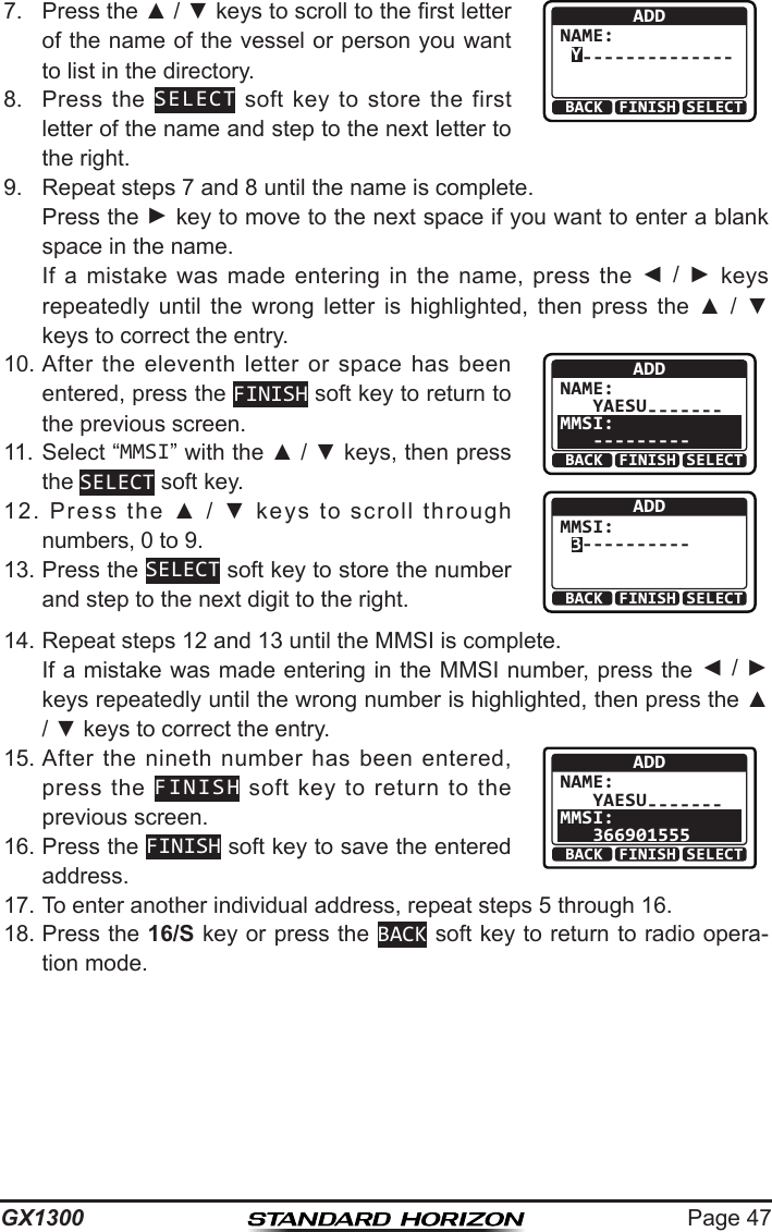 Page 47GX13007.  Press the ▲ / ▼ keys to scroll to the rst letter of the name of the vessel or person you want to list in the directory. BACK SELECTFINISHADDNAME: Y--------------8.  Press  the  SELECT  soft  key  to  store the  first letter of the name and step to the next letter to the right.9.  Repeat steps 7 and 8 until the name is complete.   Press the ► key to move to the next space if you want to enter a blank space in the name.   If  a  mistake  was  made  entering  in  the  name,  press  the  ◄  /  ► keys repeatedly  until  the  wrong  letter  is  highlighted,  then  press  the  ▲  /  ▼ keys to correct the entry.10. After the  eleventh  letter  or  space  has  been entered, press the FINISH soft key to return to the previous screen.ADDNAME:   YAESU-------MMSI:   ---------BACK SELECTFINISHBACK SELECTFINISHADDMMSI: 3----------11. Select “MMSI” with the ▲ / ▼ keys, then press the SELECT soft key.12.  Press  the  ▲  /  ▼  keys  to  scroll  through numbers, 0 to 9.13. Press the SELECT soft key to store the number and step to the next digit to the right.14. Repeat steps 12 and 13 until the MMSI is complete.   If a mistake was made entering in the MMSI number, press the ◄ / ► keys repeatedly until the wrong number is highlighted, then press the ▲ / ▼ keys to correct the entry.15. After  the  nineth number  has  been entered, press  the  FINISH  soft  key  to  return  to  the previous screen.ADDNAME:   YAESU-------MMSI:   366901555BACK SELECTFINISH16. Press the FINISH soft key to save the entered address.17. To enter another individual address, repeat steps 5 through 16.18. Press the 16/S key or press the BACK soft key to return to radio opera-tion mode.