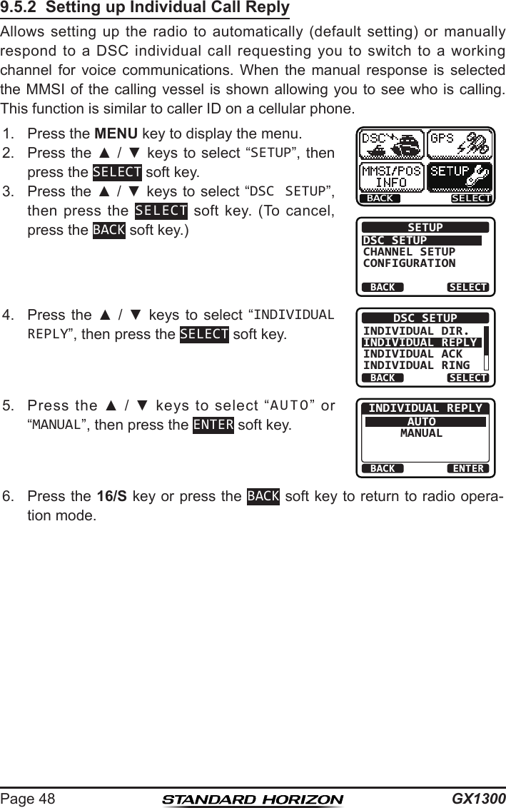 GX1300Page 489.5.2  Setting up Individual Call ReplyAllows  setting  up  the  radio  to  automatically  (default  setting)  or  manually respond  to  a  DSC  individual  call  requesting  you  to  switch  to  a  working channel  for  voice  communications.  When  the  manual  response  is  selected the MMSI of the calling vessel is shown allowing you to see who is calling. This function is similar to caller ID on a cellular phone.1.  Press the MENU key to display the menu.BACK SELECTBACK SELECTSETUPDSC SETUPGROUPCHANNEL SETUPCONFIGURATION2.  Press the ▲ / ▼ keys  to select “SETUP”, then press the SELECT soft key.3.  Press the ▲ / ▼ keys to select “DSC SETUP”, then press  the  SELECT  soft  key.  (To  cancel, press the BACK soft key.)4.  Press  the  ▲  /  ▼  keys to  select  “INDIVIDUAL REPLY”, then press the SELECT soft key.BACK SELECTDSC SETUPINDIVIDUAL DIR.INDIVIDUAL REPLYINDIVIDUAL ACKINDIVIDUAL RING5.  Press  the  ▲  /  ▼  keys  to  select  “AUTO”  or “MANUAL”, then press the ENTER soft key.BACK ENTERINDIVIDUAL REPLYAUTOMANUAL6.  Press the 16/S key or press the BACK soft key to return to radio opera-tion mode.