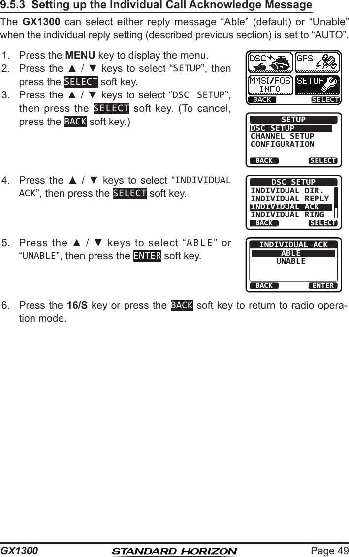 Page 49GX13009.5.3  Setting up the Individual Call Acknowledge MessageThe  GX1300  can  select  either  reply  message  “Able”  (default)  or  “Unable” when the individual reply setting (described previous section) is set to “AUTO”.1.  Press the MENU key to display the menu.BACK SELECTBACK SELECTSETUPDSC SETUPGROUPCHANNEL SETUPCONFIGURATION2.  Press the ▲ / ▼ keys  to select “SETUP”, then press the SELECT soft key.3.  Press the ▲ / ▼ keys to select “DSC SETUP”, then press  the  SELECT  soft  key.  (To  cancel, press the BACK soft key.)4.  Press  the  ▲  /  ▼  keys to  select  “INDIVIDUAL ACK”, then press the SELECT soft key.BACK SELECTDSC SETUPINDIVIDUAL DIR.INDIVIDUAL REPLYINDIVIDUAL ACKINDIVIDUAL RING5.  Press  the  ▲  /  ▼  keys  to  select  “ABLE”  or “UNABLE”, then press the ENTER soft key.BACK ENTERINDIVIDUAL ACKABLEUNABLE6.  Press the 16/S key or press the BACK soft key to return to radio opera-tion mode.