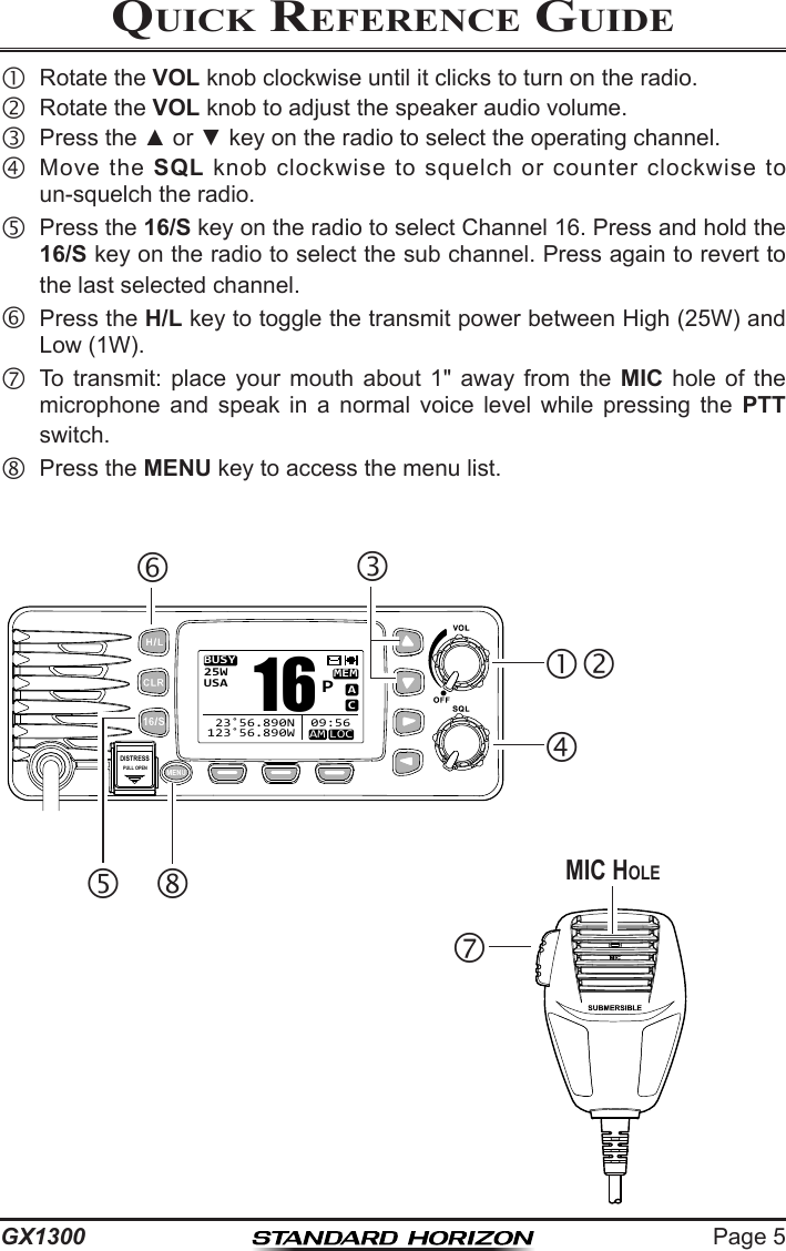 Page 5GX1300Quick RefeRence Guide  Rotate the VOL knob clockwise until it clicks to turn on the radio.  Rotate the VOL knob to adjust the speaker audio volume.  Press the ▲ or ▼ key on the radio to select the operating channel.  Move  the  SQL  knob  clockwise  to  squelch  or  counter  clockwise  to un-squelch the radio. Press the 16/S key on the radio to select Channel 16. Press and hold the 16/S key on the radio to select the sub channel. Press again to revert to the last selected channel.Press the H/L key to toggle the transmit power between High (25W) and Low (1W). To  transmit:  place  your  mouth  about  1&quot;  away  from  the  MIC  hole  of  the microphone  and  speak  in  a  normal  voice  level  while  pressing  the  PTT switch.  Press the MENU key to access the menu list.MIC HoLeDISTRESSPULL OPENBUSYMEMLOCAMACUSA25W123˚56.890W 23˚56.890N 09:56P16 