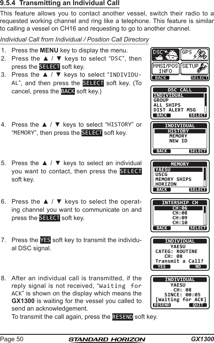 GX1300Page 509.5.4  Transmitting an Individual CallThis  feature  allows  you  to  contact  another  vessel,  switch  their  radio  to  a requested working channel and ring like a telephone. This feature is similar to calling a vessel on CH16 and requesting to go to another channel.Individual Call from Individual / Position Call Directory1.  Press the MENU key to display the menu.BACK SELECTBACK SELECTDSC CALLINDIVIDUALGROUPALL SHIPSDIST ALERT MSG2.  Press  the  ▲  /  ▼  keys  to  select  “DSC”,  then press the SELECT soft key.3.  Press  the  ▲  /  ▼  keys  to  select  “INDIVIDU-AL”,  and  then  press  the  SELECT  soft  key.  (To cancel, press the BACK soft key.)4.  Press  the  ▲  /  ▼  keys  to  select  “HISTORY”  or “MEMORY”, then press the SELECT soft key.BACK SELECTINDIVIDUALHISTORYMEMORYNEW ID5.  Press  the  ▲  /  ▼  keys  to  select  an  individual you  want  to  contact,  then  press  the  SELECT soft key.BACK SELECTMEMORYYAESUUSCGMEMORY SHIPSHORIZON6.  Press  the ▲  /  ▼  keys  to  select  the  operat-ing channel you want to communicate on and press the SELECT soft key.BACK SELECTINTERSHIP CHCH:06CH:08CH:09CH:107.  Press the YES soft key to transmit the individu-al DSC signal.INDIVIDUAL     YAESUCATEG: ROUTINE   CH: 08Transmit a Call?YESNO8.   After  an  individual  call  is  transmitted,  if  the reply  signal  is  not  received,  “Waiting for ACK” is shown on the display which means the GX1300 is waiting for the vessel you called to send an acknowledgement. INDIVIDUAL     YAESU      CH: 08    SINCE: 00:05[Waiting for ACK]RESEND QUIT  To transmit the call again, press the RESEND soft key.