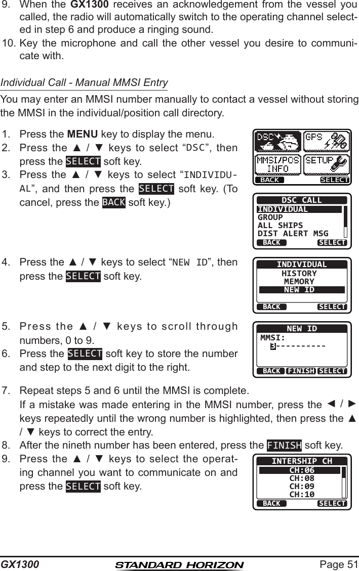 Page 51GX13009.  When  the  GX1300  receives  an  acknowledgement  from  the  vessel  you called, the radio will automatically switch to the operating channel select-ed in step 6 and produce a ringing sound.10. Key  the  microphone  and  call  the  other  vessel  you  desire  to  communi-cate with.Individual Call - Manual MMSI EntryYou may enter an MMSI number manually to contact a vessel without storing the MMSI in the individual/position call directory.1.  Press the MENU key to display the menu.BACK SELECTBACK SELECTDSC CALLINDIVIDUALGROUPALL SHIPSDIST ALERT MSG2.  Press  the  ▲  /  ▼  keys  to  select  “DSC”,  then press the SELECT soft key.3.  Press  the  ▲  /  ▼  keys  to  select  “INDIVIDU-AL”,  and  then  press  the  SELECT  soft  key.  (To cancel, press the BACK soft key.)4.  Press the ▲ / ▼ keys to select “NEW ID”, then press the SELECT soft key.BACK SELECTINDIVIDUALHISTORYMEMORYNEW ID5.  Press  the  ▲  /  ▼  keys  to  scroll  through numbers, 0 to 9.BACK SELECTFINISHNEW IDMMSI:  3----------6.  Press the SELECT soft key to store the number and step to the next digit to the right.7.  Repeat steps 5 and 6 until the MMSI is complete.   If a mistake was made entering in the MMSI number, press the ◄ / ► keys repeatedly until the wrong number is highlighted, then press the ▲ / ▼ keys to correct the entry.8.  After the nineth number has been entered, press the FINISH soft key.9.  Press  the ▲  /  ▼  keys  to  select  the  operat-ing channel you want to communicate on and press the SELECT soft key.BACK SELECTINTERSHIP CHCH:06CH:08CH:09CH:10