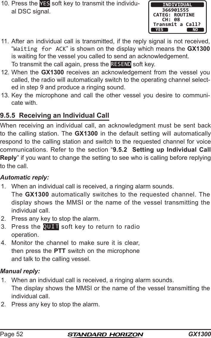 GX1300Page 5210. Press the YES soft key to transmit the individu-al DSC signal.INDIVIDUAL   366901555CATEG: ROUTINE   CH: 08Transmit a Call?YESNO11. After an individual call is transmitted, if the reply signal is not received, “Waiting for ACK” is shown on the display which means the GX1300 is waiting for the vessel you called to send an acknowledgement.   To transmit the call again, press the RESEND soft key.12. When  the  GX1300  receives  an  acknowledgement from  the  vessel  you called, the radio will automatically switch to the operating channel select-ed in step 9 and produce a ringing sound.13. Key  the  microphone  and  call  the  other  vessel  you  desire  to  communi-cate with.9.5.5  Receiving an Individual CallWhen receiving an  individual  call,  an  acknowledgment must be  sent  back to the  calling  station.  The  GX1300  in  the  default  setting  will  automatically respond to the calling station and switch to the requested channel for voice communications.  Refer  to  the  section  “9.5.2  Setting up Individual Call Reply” if you want to change the setting to see who is calling before replying to the call.Automatic reply:1.  When an individual call is received, a ringing alarm sounds.  The  GX1300  automatically  switches  to  the  requested  channel. The display  shows  the MMSI  or  the name  of  the vessel  transmitting  the individual call.2.  Press any key to stop the alarm.3.  Press  the  QUIT  soft  key  to  return  to  radio operation.4.  Monitor  the  channel  to  make  sure  it  is  clear, then press the PTT switch on the microphone and talk to the calling vessel.Manual reply:1.  When an individual call is received, a ringing alarm sounds.  The display shows the MMSI or the name of the vessel transmitting the individual call.2.  Press any key to stop the alarm.