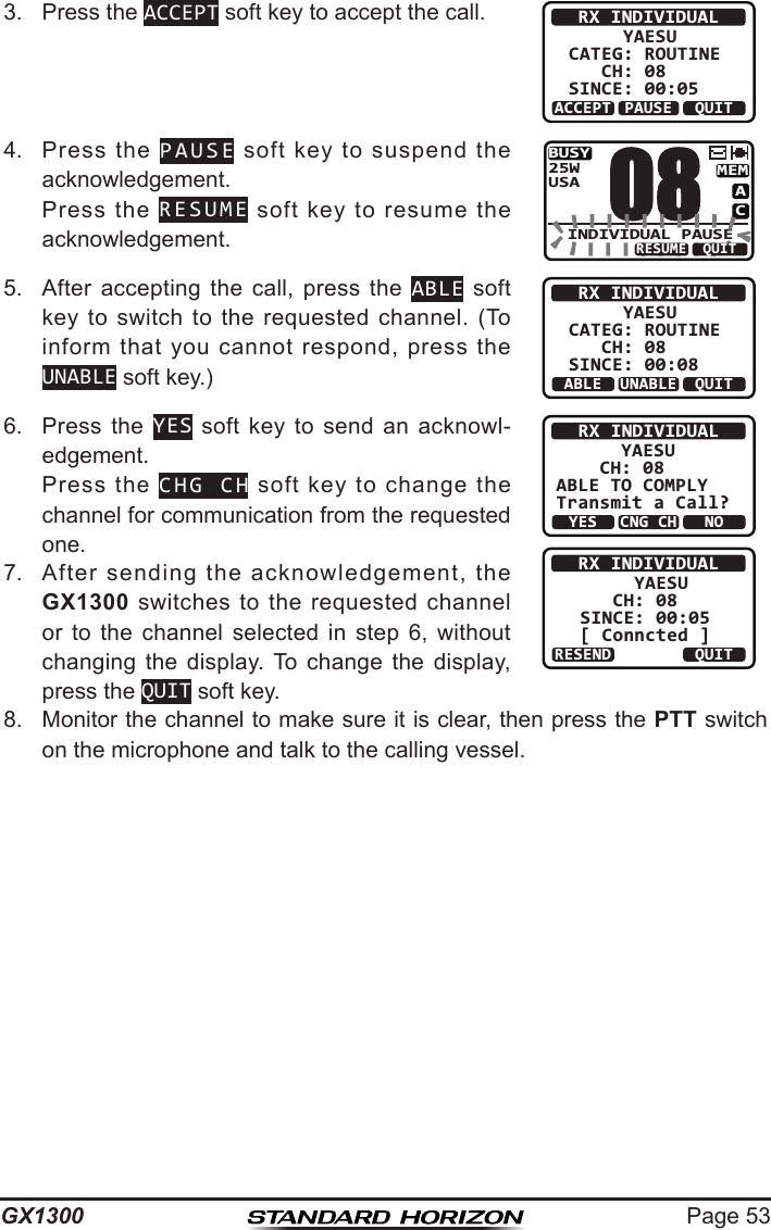 Page 53GX13003.  Press the ACCEPT soft key to accept the call. RX INDIVIDUAL     YAESUCATEG: ROUTINE   CH: 08SINCE: 00:05ACCEPT QUITPAUSE4.  Press  the  PAUSE  soft  key  to  suspend  the acknowledgement.  Press  the  RESUME  soft  key  to  resume  the acknowledgement.BUSYMEMACUSA25WINDIVIDUAL PAUSE08QUITRESUME5.  After  accepting  the  call,  press  the  ABLE soft key  to  switch  to  the requested  channel.  (To inform  that  you  cannot  respond,  press  the UNABLE soft key.)RX INDIVIDUAL     YAESUCATEG: ROUTINE   CH: 08SINCE: 00:08ABLE QUITUNABLE6.  Press  the  YES soft  key  to  send  an  acknowl-edgement.  Press  the  CHG CH  soft  key  to  change  the channel for communication from the requested one.RX INDIVIDUAL      YAESU    CH: 08ABLE TO COMPLYTransmit a Call?YESNOCNG CHRX INDIVIDUAL   YAESUCH: 08SINCE: 00:05[ Conncted ]RESEND QUIT7.  After  sending  the  acknowledgement,  the GX1300  switches  to  the  requested  channel or  to  the  channel  selected  in  step  6,  without changing  the  display.  To  change  the  display, press the QUIT soft key.8.  Monitor the channel to make sure it is clear, then press the PTT switch on the microphone and talk to the calling vessel.