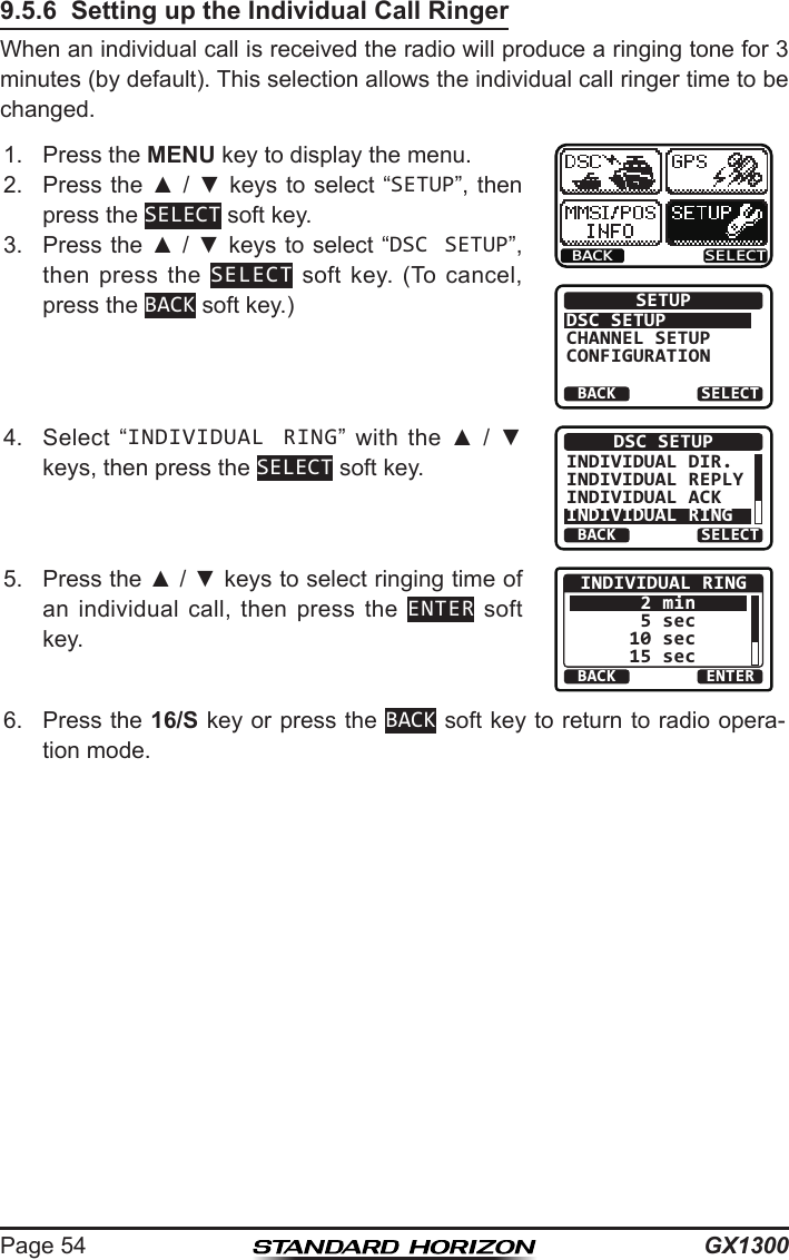 GX1300Page 549.5.6  Setting up the Individual Call RingerWhen an individual call is received the radio will produce a ringing tone for 3 minutes (by default). This selection allows the individual call ringer time to be changed.1.  Press the MENU key to display the menu.BACK SELECTBACK SELECTSETUPDSC SETUPGROUPCHANNEL SETUPCONFIGURATION2.  Press the ▲ / ▼ keys  to select “SETUP”, then press the SELECT soft key.3.  Press the ▲ / ▼ keys to select “DSC SETUP”, then press  the  SELECT  soft  key.  (To  cancel, press the BACK soft key.)4.  Select  “INDIVIDUAL RING” with  the  ▲  /  ▼ keys, then press the SELECT soft key.BACK SELECTDSC SETUPINDIVIDUAL DIR.INDIVIDUAL REPLYINDIVIDUAL ACKINDIVIDUAL RING5.  Press the ▲ / ▼ keys to select ringing time of an  individual  call,  then  press  the  ENTER soft key.BACK ENTERINDIVIDUAL RING 2 min 5 sec10 sec15 sec6.  Press the 16/S key or press the BACK soft key to return to radio opera-tion mode.