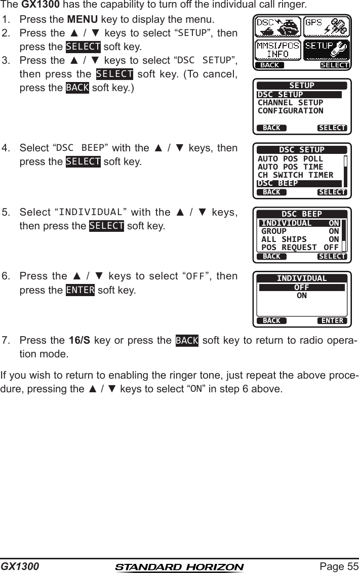 Page 55GX1300The GX1300 has the capability to turn off the individual call ringer.1.  Press the MENU key to display the menu.BACK SELECTBACK SELECTSETUPDSC SETUPGROUPCHANNEL SETUPCONFIGURATION2.  Press the ▲ / ▼ keys  to select “SETUP”, then press the SELECT soft key.3.  Press the ▲ / ▼ keys to select “DSC SETUP”, then press  the  SELECT  soft  key.  (To  cancel, press the BACK soft key.)4.  Select “DSC BEEP” with the ▲ / ▼ keys, then press the SELECT soft key.BACK SELECTDSC SETUPAUTO POS POLLAUTO POS TIMECH SWITCH TIMERDSC BEEP5.  Select  “INDIVIDUAL”  with  the  ▲  /  ▼  keys, then press the SELECT soft key.BACK SELECTDSC BEEPINDIVIDUALGROUPALL SHIPSPOS REQUESTONONONOFF6.  Press  the  ▲  /  ▼  keys  to  select  “OFF”,  then press the ENTER soft key.BACK ENTERINDIVIDUALOFFON7.  Press the 16/S key or press the BACK soft key to return to radio opera-tion mode.If you wish to return to enabling the ringer tone, just repeat the above proce-dure, pressing the ▲ / ▼ keys to select “ON” in step 6 above.