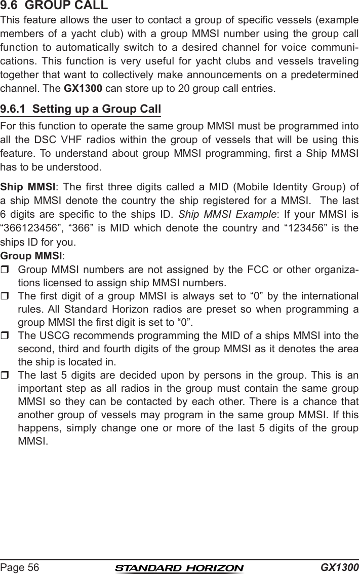 GX1300Page 569.6  GROUP CALLThis feature allows the user to contact a group of specic vessels (example members  of  a  yacht  club)  with  a  group  MMSI  number  using  the  group  call function  to  automatically  switch  to  a  desired  channel  for  voice  communi-cations. This  function  is  very  useful  for  yacht  clubs  and  vessels  traveling together that want to collectively make announcements on a predetermined channel. The GX1300 can store up to 20 group call entries. 9.6.1  Setting up a Group CallFor this function to operate the same group MMSI must be programmed into all  the  DSC  VHF  radios  within  the  group  of  vessels  that  will  be  using  this feature. To understand  about  group  MMSI  programming,  rst  a  Ship  MMSI has to be understood.Ship MMSI: The  first  three  digits  called  a  MID  (Mobile  Identity  Group)  of a  ship  MMSI  denote  the  country  the  ship  registered  for  a  MMSI.    The  last 6  digits  are  specic  to  the  ships  ID.  Ship MMSI Example:  If  your  MMSI  is “366123456”,  “366”  is  MID  which  denote  the  country  and  “123456”  is  the ships ID for you.Group MMSI:  Group  MMSI  numbers  are  not  assigned  by  the  FCC  or  other  organiza-tions licensed to assign ship MMSI numbers.    The rst  digit  of  a  group  MMSI  is  always  set  to  “0”  by  the  international rules. All  Standard  Horizon  radios  are  preset  so  when  programming  a group MMSI the rst digit is set to “0”.   The USCG recommends programming the MID of a ships MMSI into the second, third and fourth digits of the group MMSI as it denotes the area the ship is located in.   The  last  5  digits  are  decided  upon  by  persons  in  the  group. This  is  an important  step  as  all  radios  in  the  group  must  contain  the  same  group MMSI  so  they  can  be  contacted  by  each  other. There  is  a  chance  that another group of vessels may program in the same group MMSI. If this happens,  simply  change  one  or  more  of  the  last  5  digits  of  the  group MMSI. 