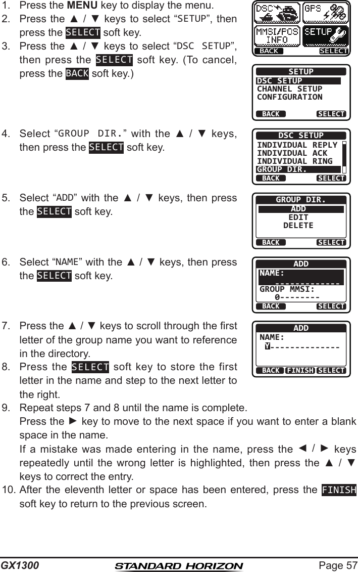 Page 57GX13001.  Press the MENU key to display the menu.BACK SELECTBACK SELECTSETUPDSC SETUPGROUPCHANNEL SETUPCONFIGURATION2.  Press the ▲ / ▼ keys  to select “SETUP”, then press the SELECT soft key.3.  Press the ▲ / ▼ keys to select “DSC SETUP”, then press  the  SELECT  soft  key.  (To  cancel, press the BACK soft key.)4.  Select  “GROUP DIR.”  with  the  ▲  /  ▼  keys, then press the SELECT soft key.BACK SELECTDSC SETUPINDIVIDUAL REPLYINDIVIDUAL ACKINDIVIDUAL RINGGROUP DIR.5.  Select  “ADD”  with  the  ▲  /  ▼  keys,  then  press the SELECT soft key.BACK SELECTGROUP DIR.ADDEDITDELETE6.  Select “NAME” with the ▲ / ▼ keys, then press the SELECT soft key.BACK SELECTADDNAME:   -------------GROUP MMSI:   0--------7.  Press the ▲ / ▼ keys to scroll through the rst letter of the group name you want to reference in the directory.BACK SELECTFINISHADDNAME: Y--------------8.  Press  the  SELECT  soft  key  to  store the  first letter in the name and step to the next letter to the right. 9.  Repeat steps 7 and 8 until the name is complete.   Press the ► key to move to the next space if you want to enter a blank space in the name.   If  a  mistake  was  made  entering  in  the  name,  press  the  ◄  /  ► keys repeatedly  until  the  wrong  letter  is  highlighted,  then  press  the  ▲  /  ▼ keys to correct the entry.10. After the  eleventh  letter  or  space  has  been  entered,  press  the  FINISH soft key to return to the previous screen.