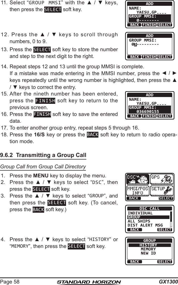 GX1300Page 5811.  Select  “GROUP MMSI”  with the  ▲  / ▼  keys, then press the SELECT soft key.ADDNAME:   YAESU-GP----GROUP MMSI:   0--------BACK SELECTFINISH12.  Press  the  ▲  /  ▼  keys  to  scroll  through numbers, 0 to 9.BACK SELECTFINISHADDGROUP MMSI: 03---------13. Press the SELECT soft key to store the number and step to the next digit to the right.14. Repeat steps 12 and 13 until the group MMSI is complete.   If a mistake was made entering in the MMSI number, press the ◄ / ► keys repeatedly until the wrong number is highlighted, then press the ▲ / ▼ keys to correct the entry.15. After  the  nineth number  has  been entered, press  the  FINISH  soft  key  to  return  to  the previous screen.ADDNAME:   YAESU-GP----GROUP MMSI:   036690155BACK SELECTFINISH16. Press the FINISH soft key to save the entered data.17. To enter another group entry, repeat steps 5 through 16.18. Press the 16/S key or press the BACK soft key to return to radio opera-tion mode.9.6.2  Transmitting a Group CallGroup Call from Group Call Directory1.  Press the MENU key to display the menu.BACK SELECTBACK SELECTDSC CALLINDIVIDUALGROUPALL SHIPSDIST ALERT MSG2.  Press  the  ▲  /  ▼  keys  to  select  “DSC”,  then press the SELECT soft key.3.  Press  the  ▲  /  ▼  keys  to  select  “GROUP”,  and then press  the  SELECT  soft  key.  (To  cancel, press the BACK soft key.)4.  Press  the  ▲  /  ▼  keys  to  select  “HISTORY”  or “MEMORY”, then press the SELECT soft key.BACK SELECTGROUPHISTORYMEMORYNEW ID