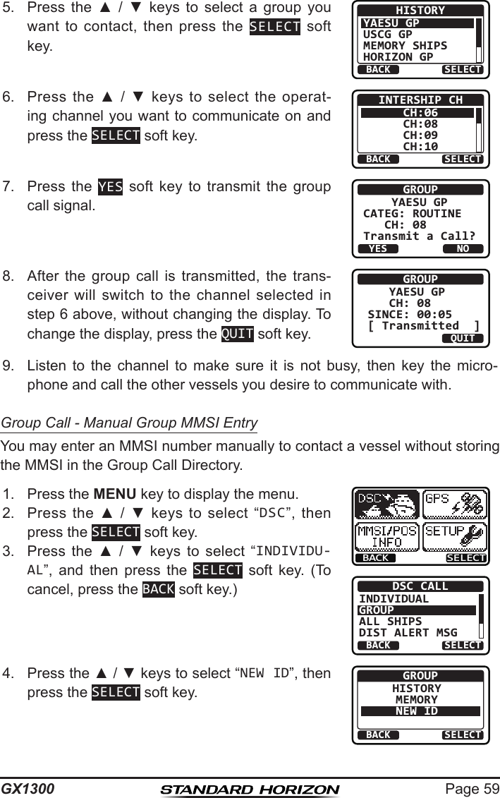 Page 59GX13005.  Press  the  ▲  /  ▼ keys to select a group you want  to  contact,  then  press  the  SELECT soft key.BACK SELECTHISTORYYAESU GPUSCG GPMEMORY SHIPSHORIZON GP6.  Press  the ▲  /  ▼  keys  to  select  the  operat-ing channel you want to communicate on and press the SELECT soft key.BACK SELECTINTERSHIP CHCH:06CH:08CH:09CH:107.  Press  the  YES  soft  key  to  transmit  the  group call signal.GROUP    YAESU GPCATEG: ROUTINE   CH: 08Transmit a Call?YESNO8.   After  the  group  call  is  transmitted,  the  trans-ceiver will  switch  to  the  channel selected  in step 6 above, without changing the display. To change the display, press the QUIT soft key.GROUP   YAESU GP   CH: 08SINCE: 00:05[ Transmitted  ]QUIT9.  Listen  to  the  channel  to  make  sure  it  is  not  busy,  then  key  the  micro-phone and call the other vessels you desire to communicate with.Group Call - Manual Group MMSI EntryYou may enter an MMSI number manually to contact a vessel without storing the MMSI in the Group Call Directory.1.  Press the MENU key to display the menu.BACK SELECTBACK SELECTDSC CALLINDIVIDUALGROUPALL SHIPSDIST ALERT MSG2.  Press  the  ▲  /  ▼  keys  to  select  “DSC”,  then press the SELECT soft key.3.  Press  the  ▲  /  ▼  keys  to  select  “INDIVIDU-AL”,  and  then  press  the  SELECT  soft  key.  (To cancel, press the BACK soft key.)4.  Press the ▲ / ▼ keys to select “NEW ID”, then press the SELECT soft key.BACK SELECTGROUPHISTORYMEMORYNEW ID