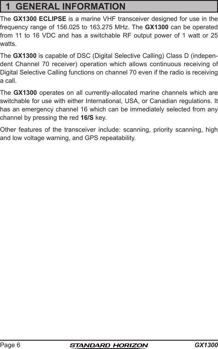 GX1300Page 61  GENERAL INFORMATIONThe GX1300 ECLIPSE is a marine VHF transceiver designed for use in the frequency range of 156.025 to 163.275 MHz. The GX1300 can be operated from  11  to  16  VDC  and  has  a  switchable  RF  output  power  of  1  watt  or  25 watts.The GX1300 is capable of DSC (Digital Selective Calling) Class D (indepen-dent  Channel  70  receiver)  operation  which  allows  continuous  receiving  of Digital Selective Calling functions on channel 70 even if the radio is receiving a call.The GX1300  operates on all currently-allocated marine channels  which are switchable for use with either International, USA, or Canadian regulations. It has an emergency channel 16 which can be immediately selected from any channel by pressing the red 16/S key. Other  features  of  the  transceiver  include:  scanning,  priority  scanning,  high and low voltage warning, and GPS repeatability.