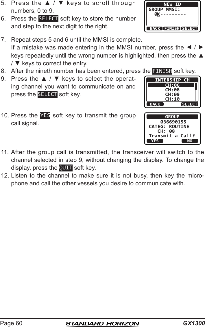 GX1300Page 605.  Press  the  ▲  /  ▼  keys  to  scroll  through numbers, 0 to 9.BACK SELECTFINISHNEW IDGROUP MMSI:  03---------6.  Press the SELECT soft key to store the number and step to the next digit to the right.7.  Repeat steps 5 and 6 until the MMSI is complete.   If a mistake was made entering in the MMSI number, press the ◄ / ► keys repeatedly until the wrong number is highlighted, then press the ▲ / ▼ keys to correct the entry.8.  After the nineth number has been entered, press the FINISH soft key.9.  Press  the ▲  /  ▼  keys  to  select  the  operat-ing channel you want to communicate on and press the SELECT soft key.BACK SELECTINTERSHIP CHCH:06CH:08CH:09CH:1010. Press  the  YES  soft  key  to  transmit  the  group call signal.GROUP    036690155CATEG: ROUTINE   CH: 08Transmit a Call?YESNO11. After  the group  call  is  transmitted,  the  transceiver  will  switch  to  the channel selected in step 9, without changing the display. To change the display, press the QUIT soft key.12. Listen  to  the  channel  to  make  sure  it  is  not  busy,  then  key  the  micro-phone and call the other vessels you desire to communicate with.