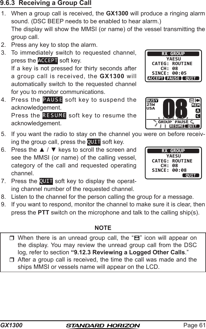 Page 61GX13009.6.3  Receiving a Group Call1.  When a group call is received, the GX1300 will produce a ringing alarm sound. (DSC BEEP needs to be enabled to hear alarm.)  The display will show the MMSI (or name) of the vessel transmitting the group call.2.  Press any key to stop the alarm.3.  To  immediately  switch  to  requested  channel, press the ACCEPT soft key.  If a key is not pressed for thirty seconds after a  group  call  is  received,  the  GX1300  will automatically switch to the requested channel for you to monitor communications.RX GROUP     YAESUCATEG: ROUTINE   CH: 08SINCE: 00:05ACCEPT QUITPAUSE4.  Press  the  PAUSE  soft  key  to  suspend  the acknowledgement.  Press  the  RESUME  soft  key  to  resume  the acknowledgement.BUSYMEMACUSA25WGROUP PAUSE08QUITRESUME5.  If you want the radio to stay on the channel you were on before receiv-ing the group call, press the QUIT soft key.6.  Press the ▲ / ▼ keys to scroll the screen and see the MMSI (or name) of the calling vessel, category  of  the  call  and  requested  operating channel.RX GROUP     YAESUCATEG: ROUTINE   CH: 08SINCE: 00:08ABLE QUITUNABLE7.  Press the QUIT soft key to display the operat-ing channel number of the requested channel.8.  Listen to the channel for the person calling the group for a message. 9.  If you want to respond, monitor the channel to make sure it is clear, then press the PTT switch on the microphone and talk to the calling ship(s).NOTE  When  there  is  an  unread  group  call,  the  “ ” icon  will  appear  on the  display. You  may  review  the  unread  group  call  from  the  DSC log, refer to section “9.12.3 Reviewing a Logged Other Calls.”After a group call is received, the time the call was made and the ships MMSI or vessels name will appear on the LCD.