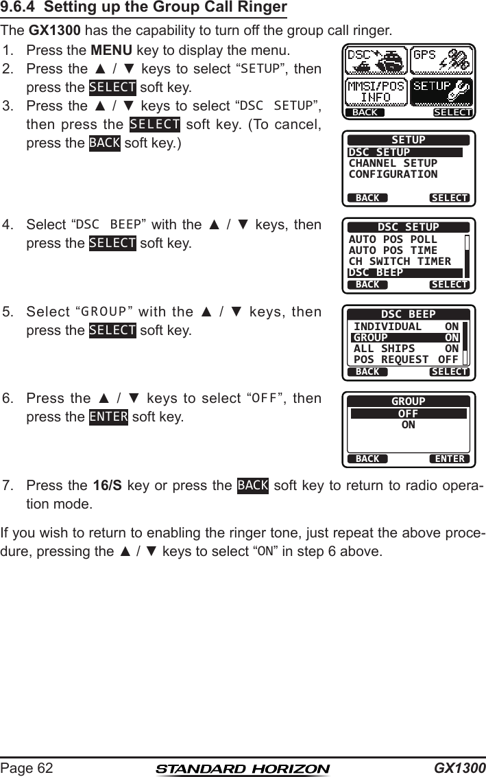 GX1300Page 629.6.4  Setting up the Group Call RingerThe GX1300 has the capability to turn off the group call ringer.1.  Press the MENU key to display the menu.BACK SELECTBACK SELECTSETUPDSC SETUPGROUPCHANNEL SETUPCONFIGURATION2.  Press the ▲ / ▼ keys  to select “SETUP”, then press the SELECT soft key.3.  Press the ▲ / ▼ keys to select “DSC SETUP”, then press  the  SELECT  soft  key.  (To  cancel, press the BACK soft key.)4.  Select “DSC BEEP” with the ▲ / ▼ keys, then press the SELECT soft key.BACK SELECTDSC SETUPAUTO POS POLLAUTO POS TIMECH SWITCH TIMERDSC BEEP5.  Select  “GROUP”  with  the  ▲  /  ▼  keys,  then press the SELECT soft key.BACK SELECTDSC BEEPINDIVIDUALGROUPALL SHIPSPOS REQUESTONONONOFF6.  Press  the  ▲  /  ▼  keys  to  select  “OFF”,  then press the ENTER soft key.BACK ENTERGROUPOFFON7.  Press the 16/S key or press the BACK soft key to return to radio opera-tion mode.If you wish to return to enabling the ringer tone, just repeat the above proce-dure, pressing the ▲ / ▼ keys to select “ON” in step 6 above.