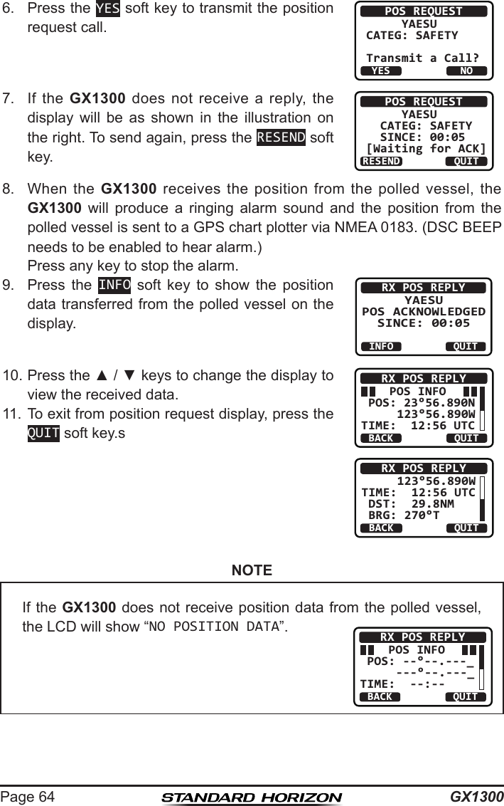 GX1300Page 646.  Press the YES soft key to transmit the position request call.POS REQUEST     YAESUCATEG: SAFETY   Transmit a Call?YESNO7.  If  the  GX1300 does  not  receive a  reply,  the display  will  be  as  shown  in  the  illustration  on the right. To send again, press the RESEND soft key.POS REQUEST     YAESU  CATEG: SAFETY   SINCE: 00:05[Waiting for ACK]RESEND QUIT8.   When  the  GX1300  receives  the  position  from  the  polled  vessel, the GX1300  will  produce  a  ringing  alarm  sound  and  the  position  from  the polled vessel is sent to a GPS chart plotter via NMEA 0183. (DSC BEEP needs to be enabled to hear alarm.) Press any key to stop the alarm.9.  Press  the  INFO  soft  key  to  show  the  position data transferred from the polled vessel on the display.RX POS REPLYYAESU POS ACKNOWLEDGED SINCE: 00:05QUITINFO10. Press the ▲ / ▼ keys to change the display to view the received data.     POS INFO POS: 23°56.890N     123°56.890WTIME:  12:56 UTCRX POS REPLYBACK QUITBACKRX POS REPLYQUIT     123°56.890W TIME:  12:56 UTC DST:  29.8NM    BRG: 270°T11. To exit from position request display, press the QUIT soft key.sNOTEIf the GX1300 does not receive position data from the polled vessel, the LCD will show “NO POSITION DATA”.    POS INFO POS: --°--.---_     ---°--.---_TIME:  --:--RX POS REPLYBACK QUIT