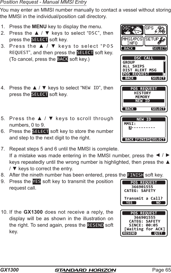 Page 65GX1300Position Request - Manual MMSI EntryYou may enter an MMSI number manually to contact a vessel without storing the MMSI in the individual/position call directory.1.  Press the MENU key to display the menu.BACK SELECTBACK SELECTDSC CALLGROUPALL SHIPSDIST ALERT MSGPOS REQUEST2.  Press  the  ▲  /  ▼  keys  to  select  “DSC”,  then press the SELECT soft key.3.  Press  the  ▲  /  ▼  keys  to  select  “POS REQUEST”, and then press the SELECT soft key. (To cancel, press the BACK soft key.)4.  Press the ▲ / ▼ keys to select “NEW ID”, then press the SELECT soft key.BACK SELECTPOS REQUESTHISTORYMEMORYNEW ID5.  Press  the  ▲  /  ▼  keys  to  scroll  through numbers, 0 to 9.BACK SELECTFINISHNEW IDMMSI:  3----------6.  Press the SELECT soft key to store the number and step to the next digit to the right.7.  Repeat steps 5 and 6 until the MMSI is complete.   If a mistake was made entering in the MMSI number, press the ◄ / ► keys repeatedly until the wrong number is highlighted, then press the ▲ / ▼ keys to correct the entry.8.  After the nineth number has been entered, press the FINISH soft key.9.  Press the YES soft key to transmit the position request call.POS REQUEST   366901555CATEG: SAFETY   Transmit a Call?YESNO10. If  the  GX1300 does  not  receive a  reply,  the display  will  be  as  shown  in  the  illustration  on the right. To send again, press the RESEND soft key.POS REQUEST    366901555  CATEG: SAFETY   SINCE: 00:05[Waiting for ACK]RESEND QUIT