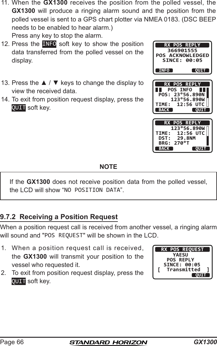 GX1300Page 6611.  When  the  GX1300  receives  the  position from  the  polled  vessel,  the GX1300  will  produce  a  ringing  alarm  sound  and  the  position  from  the polled vessel is sent to a GPS chart plotter via NMEA 0183. (DSC BEEP needs to be enabled to hear alarm.) Press any key to stop the alarm.12. Press  the  INFO  soft  key  to  show  the  position data transferred from the polled vessel on the display.RX POS REPLY366901555 POS ACKNOWLEDGED SINCE: 00:05QUITINFO13. Press the ▲ / ▼ keys to change the display to view the received data.     POS INFO POS: 23°56.890N     123°56.890WTIME:  12:56 UTCRX POS REPLYBACK QUITBACKRX POS REPLYQUIT     123°56.890W TIME:  12:56 UTC DST:  29.8NM    BRG: 270°T14. To exit from position request display, press the QUIT soft key.NOTE9.7.2  Receiving a Position RequestWhen a position request call is received from another vessel, a ringing alarm will sound and &quot;POS REQUEST&quot; will be shown in the LCD. 1.  When  a  position  request  call  is  received, the  GX1300  will  transmit  your  position  to  the vessel who requested it.RX POS REQUEST     YAESU   POS REPLY  SINCE: 00:05[  Transmitted  ]QUIT2.  To exit from position request display, press the QUIT soft key.If the GX1300 does not receive position data from the polled vessel, the LCD will show “NO POSITION DATA”.