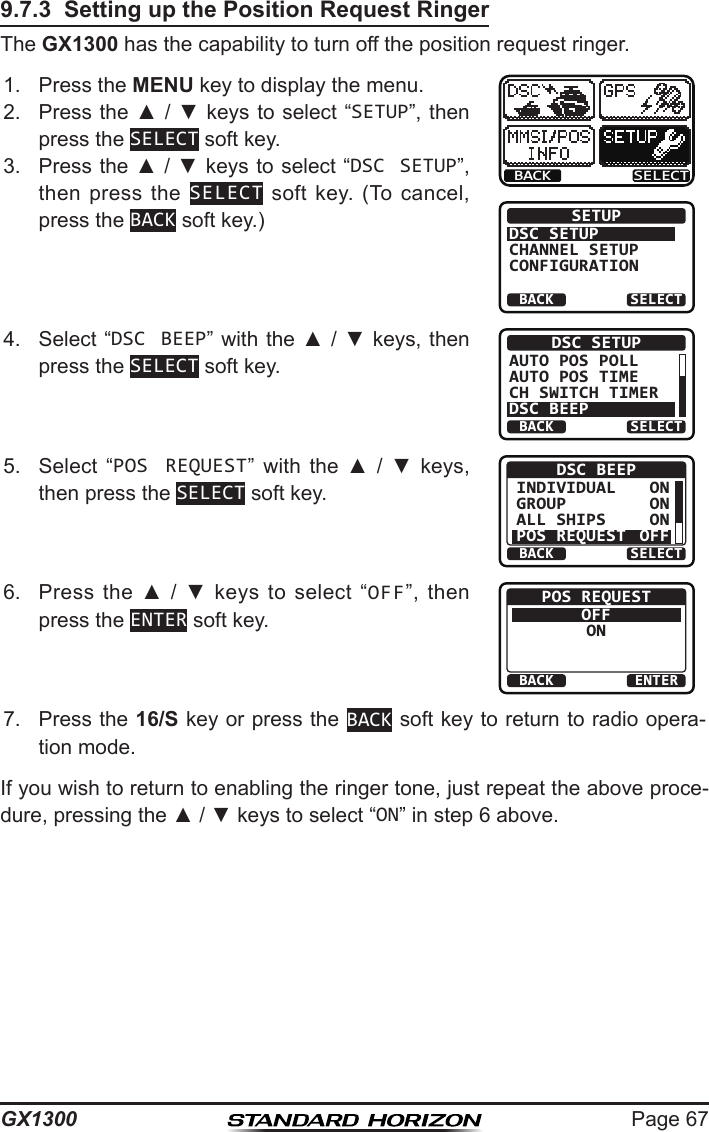 Page 67GX13009.7.3  Setting up the Position Request RingerThe GX1300 has the capability to turn off the position request ringer.1.  Press the MENU key to display the menu.BACK SELECTBACK SELECTSETUPDSC SETUPGROUPCHANNEL SETUPCONFIGURATION2.  Press the ▲ / ▼ keys  to select “SETUP”, then press the SELECT soft key.3.  Press the ▲ / ▼ keys to select “DSC SETUP”, then press  the  SELECT  soft  key.  (To  cancel, press the BACK soft key.)4.  Select “DSC BEEP” with the ▲ / ▼ keys, then press the SELECT soft key.BACK SELECTDSC SETUPAUTO POS POLLAUTO POS TIMECH SWITCH TIMERDSC BEEP5.  Select  “POS REQUEST”  with  the  ▲  /  ▼  keys, then press the SELECT soft key.BACK SELECTDSC BEEPINDIVIDUALGROUPALL SHIPSPOS REQUESTONONONOFF6.  Press  the  ▲  /  ▼  keys  to  select  “OFF”,  then press the ENTER soft key.BACK ENTERPOS REQUESTOFFON7.  Press the 16/S key or press the BACK soft key to return to radio opera-tion mode.If you wish to return to enabling the ringer tone, just repeat the above proce-dure, pressing the ▲ / ▼ keys to select “ON” in step 6 above.