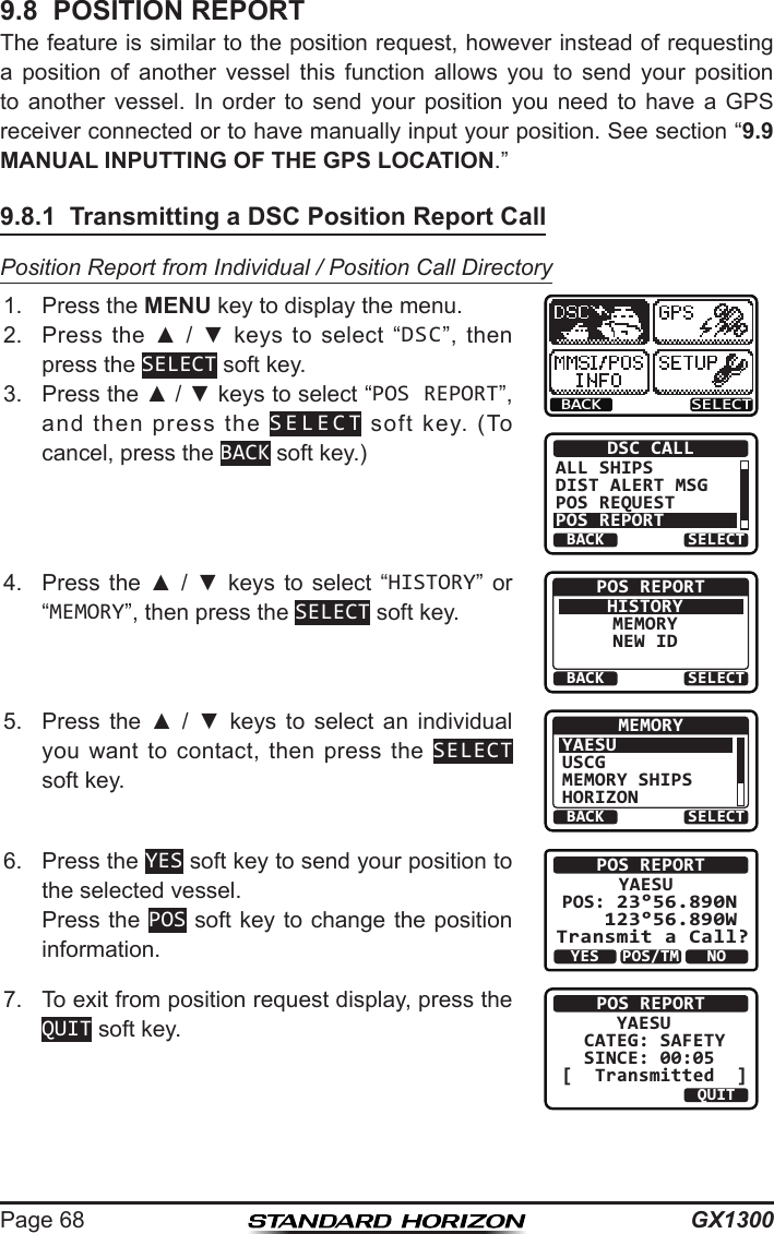 GX1300Page 689.8  POSITION REPORTThe feature is similar to the position request, however instead of requesting a  position  of  another  vessel  this  function  allows  you  to  send  your  position to  another  vessel.  In  order  to  send  your  position  you  need  to  have  a  GPS receiver connected or to have manually input your position. See section “9.9 MANUAL INPUTTING OF THE GPS LOCATION.”9.8.1  Transmitting a DSC Position Report CallPosition Report from Individual / Position Call Directory1.  Press the MENU key to display the menu.BACK SELECTBACK SELECTDSC CALLALL SHIPSDIST ALERT MSGPOS REQUESTPOS REPORT2.  Press  the  ▲  /  ▼  keys  to  select  “DSC”,  then press the SELECT soft key.3.  Press the ▲ / ▼ keys to select “POS REPORT”, and  then  press  the  SELECT  soft  key.  (To cancel, press the BACK soft key.)4.  Press  the  ▲  /  ▼  keys  to  select  “HISTORY”  or “MEMORY”, then press the SELECT soft key.BACK SELECTPOS REPORTHISTORYMEMORYNEW ID5.  Press  the  ▲  /  ▼  keys  to  select  an  individual you  want  to  contact,  then  press  the  SELECT soft key.BACK SELECTMEMORYYAESUUSCGMEMORY SHIPSHORIZON6.  Press the YES soft key to send your position to the selected vessel.  Press the POS soft key to change the position information.POS REPORTYAESU       POS: 23°56.890N 123°56.890W Transmit a Call?YESNOPOS/TM7.  To exit from position request display, press the QUIT soft key.POS REPORT     YAESU  CATEG: SAFETY   SINCE: 00:05[  Transmitted  ]QUIT