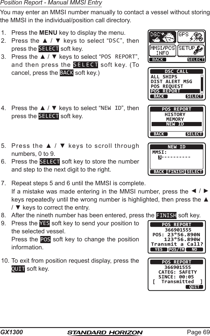 Page 69GX1300Position Report - Manual MMSI EntryYou may enter an MMSI number manually to contact a vessel without storing the MMSI in the individual/position call directory.1.  Press the MENU key to display the menu.BACK SELECTBACK SELECTDSC CALLALL SHIPSDIST ALERT MSGPOS REQUESTPOS REPORT2.  Press  the  ▲  /  ▼  keys  to  select  “DSC”,  then press the SELECT soft key.3.  Press the ▲ / ▼ keys to select “POS REPORT”, and  then  press  the  SELECT  soft  key.  (To cancel, press the BACK soft key.)4.  Press the ▲ / ▼ keys to select “NEW ID”, then press the SELECT soft key.BACK SELECTPOS REPORTHISTORYMEMORYNEW ID5.  Press  the  ▲  /  ▼  keys  to  scroll  through numbers, 0 to 9.BACK SELECTFINISHNEW IDMMSI:  3----------6.  Press the SELECT soft key to store the number and step to the next digit to the right.7.  Repeat steps 5 and 6 until the MMSI is complete.   If a mistake was made entering in the MMSI number, press the ◄ / ► keys repeatedly until the wrong number is highlighted, then press the ▲ / ▼ keys to correct the entry.8.  After the nineth number has been entered, press the FINISH soft key.9.  Press the YES soft key to send your position to the selected vessel.  Press the POS soft key to change the position information.POS REPORT366901555    POS: 23°56.890N 123°56.890W Transmit a Call?YESNOPOS/TM10. To exit from position request display, press the QUIT soft key.POS REPORT    366901555  CATEG: SAFETY   SINCE: 00:05[  Transmitted  ]QUIT