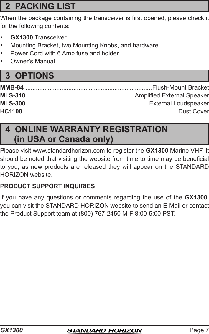 Page 7GX13002  PACKING LISTWhen the package containing the transceiver is rst opened, please check it for the following contents: GX1300 Transceiver  Mounting Bracket, two Mounting Knobs, and hardware  Power Cord with 6 Amp fuse and holder  Owner’s Manual3  OPTIONSMMB-84  ..........................................................................Flush-Mount BracketMLS-310  ...............................................................Amplied External SpeakerMLS-300  .......................................................................External LoudspeakerHC1100 ..........................................................................................Dust Cover4  ONLINE WARRANTY REGISTRATION  (in USA or Canada only)Please visit www.standardhorizon.com to register the GX1300 Marine VHF. It should be noted that visiting the website from time to time may be benecial to  you,  as  new  products  are  released  they  will  appear  on  the  STANDARD HORIZON website.PRODUCT SUPPORT INQUIRIESIf  you  have  any  questions  or  comments  regarding  the  use  of  the  GX1300, you can visit the STANDARD HORIZON website to send an E-Mail or contact the Product Support team at (800) 767-2450 M-F 8:00-5:00 PST.