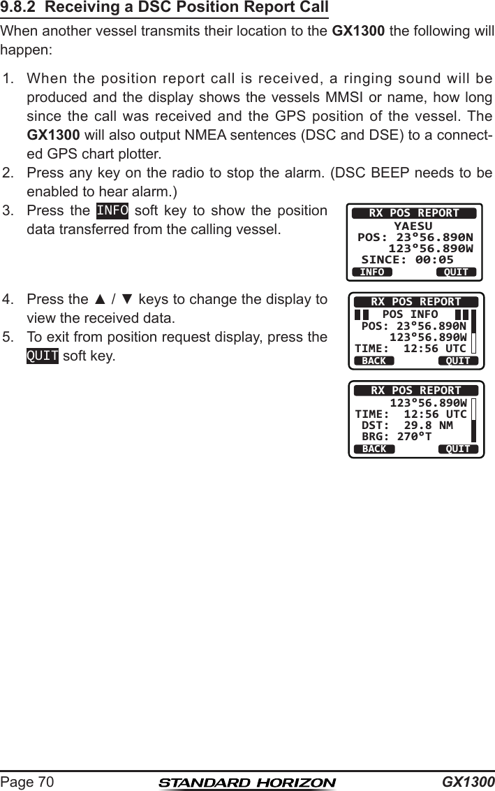 GX1300Page 709.8.2  Receiving a DSC Position Report CallWhen another vessel transmits their location to the GX1300 the following will happen:1.  When  the  position  report  call  is  received,  a  ringing  sound  will  be produced and  the display shows the vessels  MMSI or name, how  long since  the  call  was  received  and  the  GPS  position  of  the  vessel.  The GX1300 will also output NMEA sentences (DSC and DSE) to a connect-ed GPS chart plotter.2.  Press any key on the radio to stop the alarm. (DSC BEEP needs to be enabled to hear alarm.)3.  Press  the  INFO  soft  key  to  show  the  position data transferred from the calling vessel.RX POS REPORT      YAESU       POS: 23°56.890N    123°56.890WSINCE: 00:05   QUITINFO4.  Press the ▲ / ▼ keys to change the display to view the received data.     POS INFO POS: 23°56.890N     123°56.890WTIME:  12:56 UTCRX POS REPORTBACK QUITBACKRX POS REPORTQUIT     123°56.890W TIME:  12:56 UTC DST:  29.8 NM    BRG: 270°T5.  To exit from position request display, press the QUIT soft key.