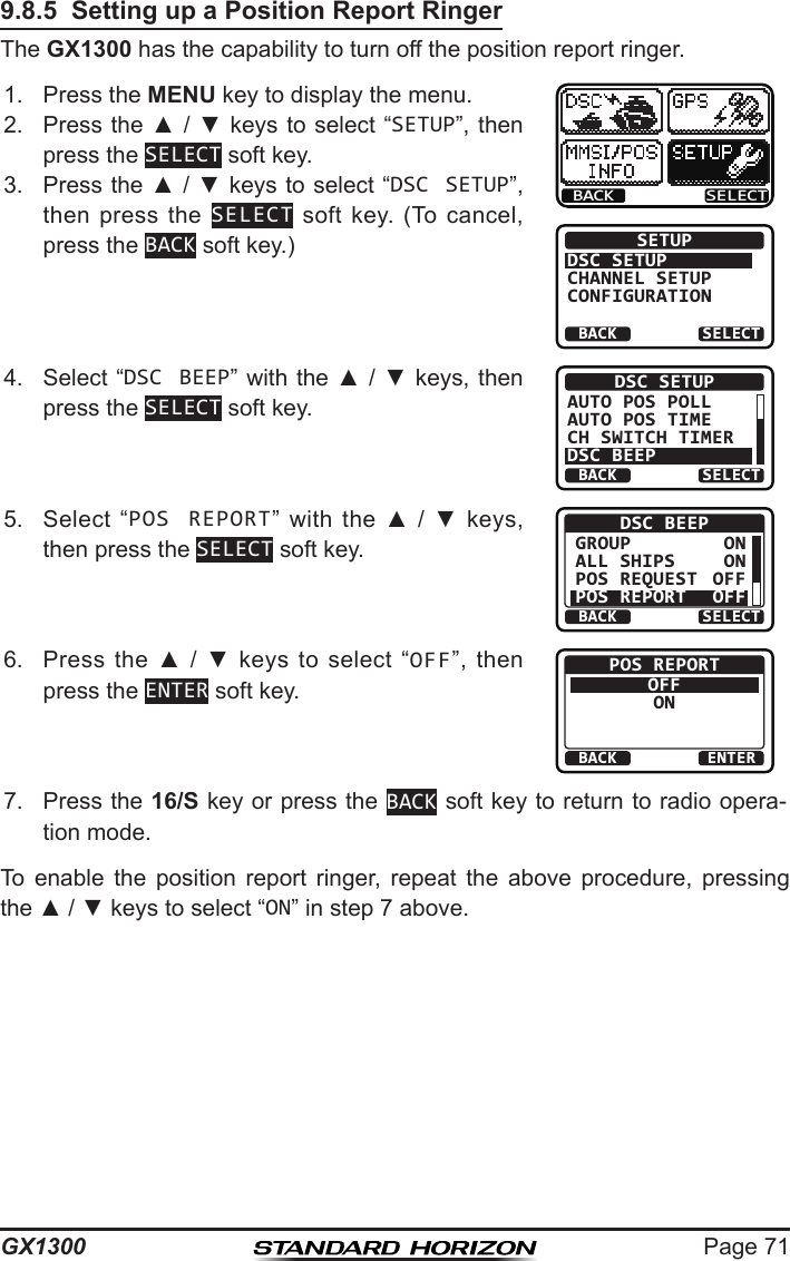 Page 71GX13009.8.5  Setting up a Position Report RingerThe GX1300 has the capability to turn off the position report ringer.1.  Press the MENU key to display the menu.BACK SELECTBACK SELECTSETUPDSC SETUPGROUPCHANNEL SETUPCONFIGURATION2.  Press the ▲ / ▼ keys  to select “SETUP”, then press the SELECT soft key.3.  Press the ▲ / ▼ keys to select “DSC SETUP”, then press  the  SELECT  soft  key.  (To  cancel, press the BACK soft key.)4.  Select “DSC BEEP” with the ▲ / ▼ keys, then press the SELECT soft key.BACK SELECTDSC SETUPAUTO POS POLLAUTO POS TIMECH SWITCH TIMERDSC BEEP5.  Select  “POS REPORT”  with  the  ▲  /  ▼  keys, then press the SELECT soft key.BACK SELECTDSC BEEPGROUPALL SHIPSPOS REQUESTPOS REPORTONONOFFOFF6.  Press  the  ▲  /  ▼  keys  to  select  “OFF”,  then press the ENTER soft key.BACK ENTERPOS REPORTOFFON7.  Press the 16/S key or press the BACK soft key to return to radio opera-tion mode.To  enable  the  position  report  ringer,  repeat  the  above  procedure,  pressing the ▲ / ▼ keys to select “ON” in step 7 above.