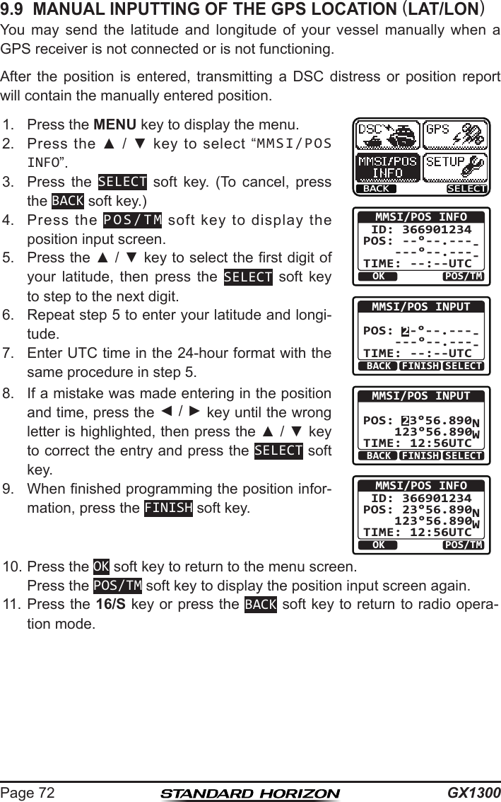 GX1300Page 729.9  MANUAL INPUTTING OF THE GPS LOCATION (LAT/LON)You  may  send  the  latitude  and  longitude  of  your  vessel  manually  when  a GPS receiver is not connected or is not functioning.After  the  position  is  entered,  transmitting  a  DSC  distress  or  position  report will contain the manually entered position.1.  Press the MENU key to display the menu.BACK SELECTOK POS/TMMMSI/POS INFO ID: 366901234 POS: --°--.----     ---°--.----TIME: --:--UTCBACK SELECTMMSI/POS INPUT  POS: 2-°--.----     ---°--.----TIME: --:--UTCFINISHBACK SELECTMMSI/POS INPUT  POS: 23°56.890N     123°56.890WTIME: 12:56UTCFINISHOK POS/TMMMSI/POS INFO ID: 366901234 POS: 23°56.890N     123°56.890WTIME: 12:56UTC2.  Press  the  ▲  /  ▼  key  to  select  “MMSI/POS INFO”.3.  Press  the  SELECT  soft  key.  (To  cancel,  press the BACK soft key.)4.  Press  the  POS/TM  soft  key  to  display  the position input screen.5.  Press the ▲ / ▼ key to select the rst digit of your  latitude,  then  press  the  SELECT soft key to step to the next digit.6.  Repeat step 5 to enter your latitude and longi-tude.7.  Enter UTC time in the 24-hour format with the same procedure in step 5. 8.  If a mistake was made entering in the position and time, press the ◄ / ► key until the wrong letter is highlighted, then press the ▲ / ▼ key to correct the entry and press the SELECT soft key.9.  When nished programming the position infor-mation, press the FINISH soft key. 10. Press the OK soft key to return to the menu screen.  Press the POS/TM soft key to display the position input screen again.11. Press the 16/S key or press the BACK soft key to return to radio opera-tion mode.