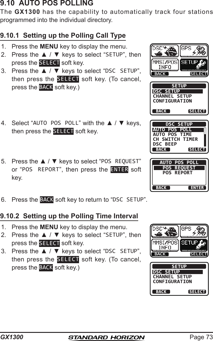 Page 73GX13009.10  AUTO POS POLLINGThe  GX1300  has  the  capability  to  automatically  track  four  stations programmed into the individual directory.9.10.1  Setting up the Polling Call Type1.  Press the MENU key to display the menu.BACK SELECTBACK SELECTSETUPDSC SETUPGROUPCHANNEL SETUPCONFIGURATION2.  Press the ▲ / ▼ keys  to select “SETUP”, then press the SELECT soft key.3.  Press the ▲ / ▼ keys to select “DSC SETUP”, then press  the  SELECT  soft  key.  (To  cancel, press the BACK soft key.)4.  Select “AUTO POS POLL” with the ▲ / ▼ keys, then press the SELECT soft key.BACK SELECTDSC SETUPAUTO POS POLLAUTO POS TIMECH SWITCH TIMERDSC BEEP5.  Press the ▲ / ▼ keys to select “POS REQUEST” or  “POS REPORT”,  then  press  the  ENTER soft key.BACK ENTERAUTO POS POLLPOS REQUESTPOS REPORT 6.  Press the BACK soft key to return to “DSC SETUP”.9.10.2  Setting up the Polling Time Interval1.  Press the MENU key to display the menu.BACK SELECTBACK SELECTSETUPDSC SETUPGROUPCHANNEL SETUPCONFIGURATION2.  Press the ▲ / ▼ keys  to select “SETUP”, then press the SELECT soft key.3.  Press the ▲ / ▼ keys to select “DSC SETUP”, then press  the  SELECT  soft  key.  (To  cancel, press the BACK soft key.)