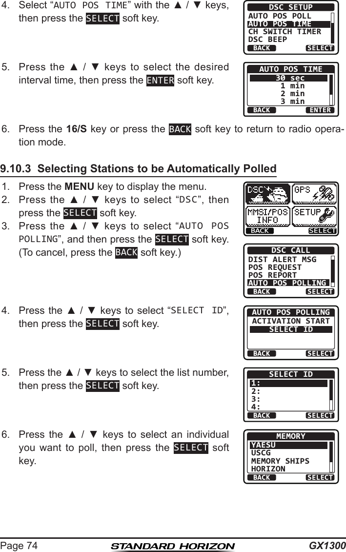 GX1300Page 744.  Select “AUTO POS TIME” with the ▲ / ▼ keys, then press the SELECT soft key.BACK SELECTDSC SETUPAUTO POS POLLAUTO POS TIMECH SWITCH TIMERDSC BEEP5.  Press  the  ▲  /  ▼  keys to  select  the desired interval time, then press the ENTER soft key.BACK ENTERAUTO POS TIME30 sec 1 min 2 min 3 min6.  Press the 16/S key or press the BACK soft key to return to radio opera-tion mode.9.10.3  Selecting Stations to be Automatically Polled1.  Press the MENU key to display the menu.BACK SELECTBACK SELECTDSC CALLDIST ALERT MSGPOS REQUESTPOS REPORTAUTO POS POLLING2.  Press  the  ▲  /  ▼  keys  to  select  “DSC”,  then press the SELECT soft key.3.  Press  the  ▲  /  ▼  keys to  select  “AUTO POS POLLING”, and then press the SELECT soft key. (To cancel, press the BACK soft key.)4.  Press the ▲ / ▼ keys to select “SELECT ID”, then press the SELECT soft key.BACK SELECTAUTO POS POLLINGACTIVATION STARTSELECT ID5.  Press the ▲ / ▼ keys to select the list number, then press the SELECT soft key.BACK SELECTSELECT ID1:2:3:4:6.  Press  the  ▲  /  ▼  keys  to  select  an  individual you  want  to  poll,  then  press  the  SELECT soft key.BACK SELECTMEMORYYAESUUSCGMEMORY SHIPSHORIZON