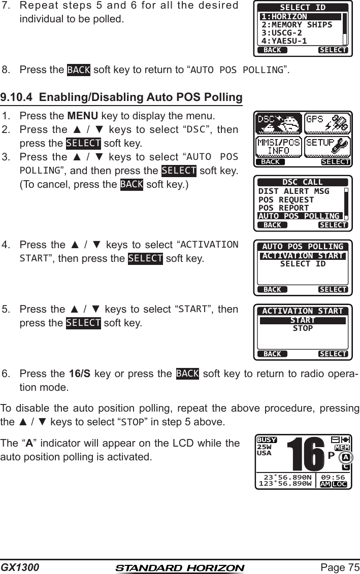 Page 75GX13007.  Repeat  steps  5  and  6  for  all  the  desired individual to be polled.BACK SELECTSELECT ID1:HORIZON2:MEMORY SHIPS3:USCG-24:YAESU-18.  Press the BACK soft key to return to “AUTO POS POLLING”.9.10.4  Enabling/Disabling Auto POS Polling1.  Press the MENU key to display the menu.BACK SELECTBACK SELECTDSC CALLDIST ALERT MSGPOS REQUESTPOS REPORTAUTO POS POLLING2.  Press  the  ▲  /  ▼  keys  to  select  “DSC”,  then press the SELECT soft key.3.  Press  the  ▲  /  ▼  keys to  select  “AUTO POS POLLING”, and then press the SELECT soft key. (To cancel, press the BACK soft key.)4.  Press  the  ▲  /  ▼  keys to  select  “ACTIVATION START”, then press the SELECT soft key.BACK SELECTAUTO POS POLLINGACTIVATION STARTSELECT ID5.  Press the ▲ / ▼ keys to select “START”, then press the SELECT soft key.BACK SELECTACTIVATION STARTSTARTSTOP6.  Press the 16/S key or press the BACK soft key to return to radio opera-tion mode.To  disable  the  auto  position  polling,  repeat  the  above  procedure,  pressing the ▲ / ▼ keys to select “STOP” in step 5 above.The “A” indicator will appear on the LCD while the auto position polling is activated.BUSYMEMLOCAMACUSA25W123˚56.890W 23˚56.890N 09:56P16