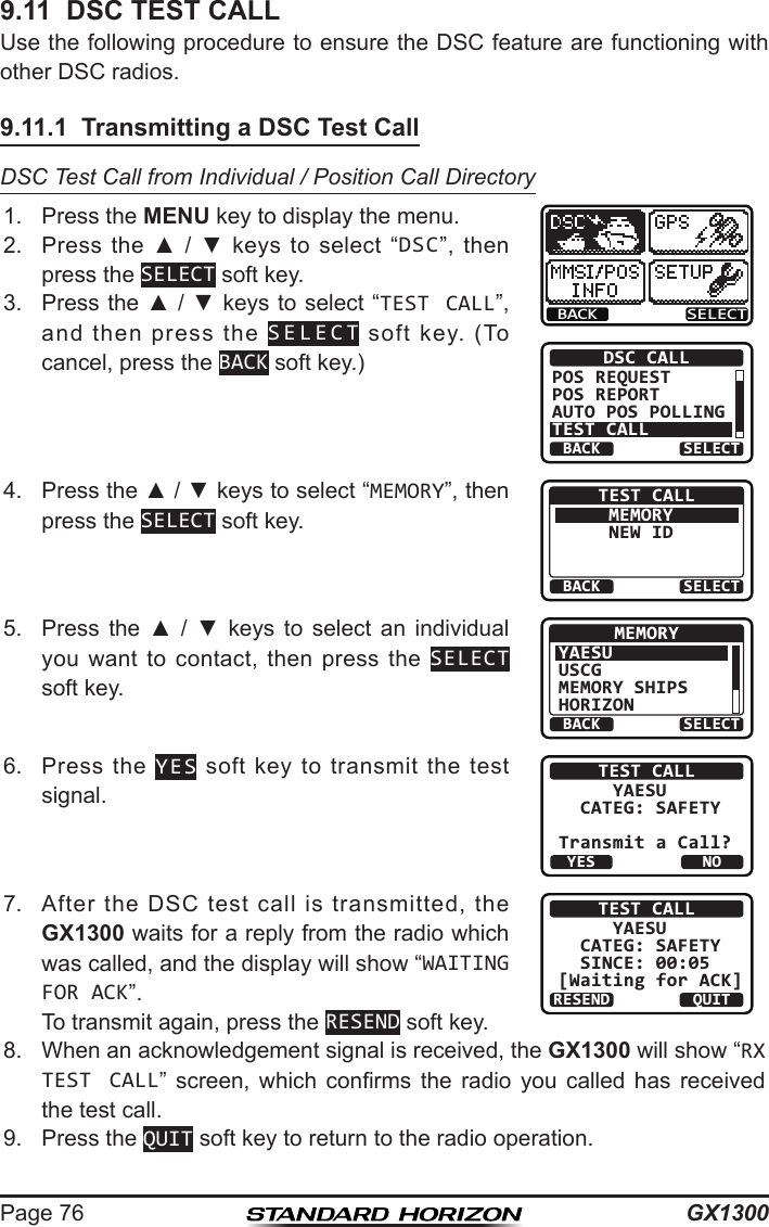 GX1300Page 769.11  DSC TEST CALLUse the following procedure to ensure the DSC feature are functioning with other DSC radios.9.11.1  Transmitting a DSC Test CallDSC Test Call from Individual / Position Call Directory1.  Press the MENU key to display the menu.BACK SELECTBACK SELECTDSC CALLPOS REQUESTPOS REPORTAUTO POS POLLINGTEST CALL2.  Press  the  ▲  /  ▼  keys  to  select  “DSC”,  then press the SELECT soft key.3.  Press the ▲ / ▼ keys to select “TEST CALL”, and  then  press  the  SELECT  soft  key.  (To cancel, press the BACK soft key.)4.  Press the ▲ / ▼ keys to select “MEMORY”, then press the SELECT soft key.BACK SELECTTEST CALLMEMORYNEW ID5.  Press  the  ▲  /  ▼  keys  to  select  an  individual you  want  to  contact,  then  press  the  SELECT soft key.BACK SELECTMEMORYYAESUUSCGMEMORY SHIPSHORIZON6.  Press  the  YES  soft  key  to transmit  the  test signal.TEST CALL     YAESU  CATEG: SAFETYTransmit a Call?YESNO7.  After  the  DSC  test  call  is  transmitted,  the GX1300 waits for a reply from the radio which was called, and the display will show “WAITING FOR ACK”.  To transmit again, press the RESEND soft key.TEST CALL     YAESU  CATEG: SAFETY  SINCE: 00:05[Waiting for ACK]RESEND QUIT8.  When an acknowledgement signal is received, the GX1300 will show “RX TEST CALL”  screen,  which  conrms  the  radio  you  called  has  received the test call.9.  Press the QUIT soft key to return to the radio operation.