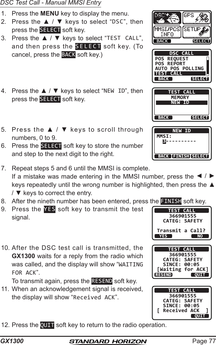 Page 77GX1300DSC Test Call - Manual MMSI Entry1.  Press the MENU key to display the menu.BACK SELECTBACK SELECTDSC CALLPOS REQUESTPOS REPORTAUTO POS POLLINGTEST CALL2.  Press  the  ▲  /  ▼  keys  to  select  “DSC”,  then press the SELECT soft key.3.  Press the ▲ / ▼ keys to select “TEST CALL”, and  then  press  the  SELECT  soft  key.  (To cancel, press the BACK soft key.)4.  Press the ▲ / ▼ keys to select “NEW ID”, then press the SELECT soft key.BACK SELECTTEST CALLMEMORYNEW ID5.  Press  the  ▲  /  ▼  keys  to  scroll  through numbers, 0 to 9.BACK SELECTFINISHNEW IDMMSI:  3----------6.  Press the SELECT soft key to store the number and step to the next digit to the right.7.  Repeat steps 5 and 6 until the MMSI is complete.   If a mistake was made entering in the MMSI number, press the ◄ / ► keys repeatedly until the wrong number is highlighted, then press the ▲ / ▼ keys to correct the entry.8.  After the nineth number has been entered, press the FINISH soft key.9.  Press  the  YES  soft  key  to transmit  the  test signal.TEST CALL    366901555  CATEG: SAFETYTransmit a Call?YESNO10. After  the  DSC  test  call  is  transmitted,  the GX1300 waits for a reply from the radio which was called, and the display will show “WAITING FOR ACK”.  To transmit again, press the RESEND soft key.TEST CALL    366901555  CATEG: SAFETY   SINCE: 00:05[Waiting for ACK]RESEND QUIT11. When an acknowledgement signal is received, the display will show “Received ACK”.TEST CALL    366901555  CATEG: SAFETY   SINCE: 00:05[ Received ACK  ]QUIT12. Press the QUIT soft key to return to the radio operation.